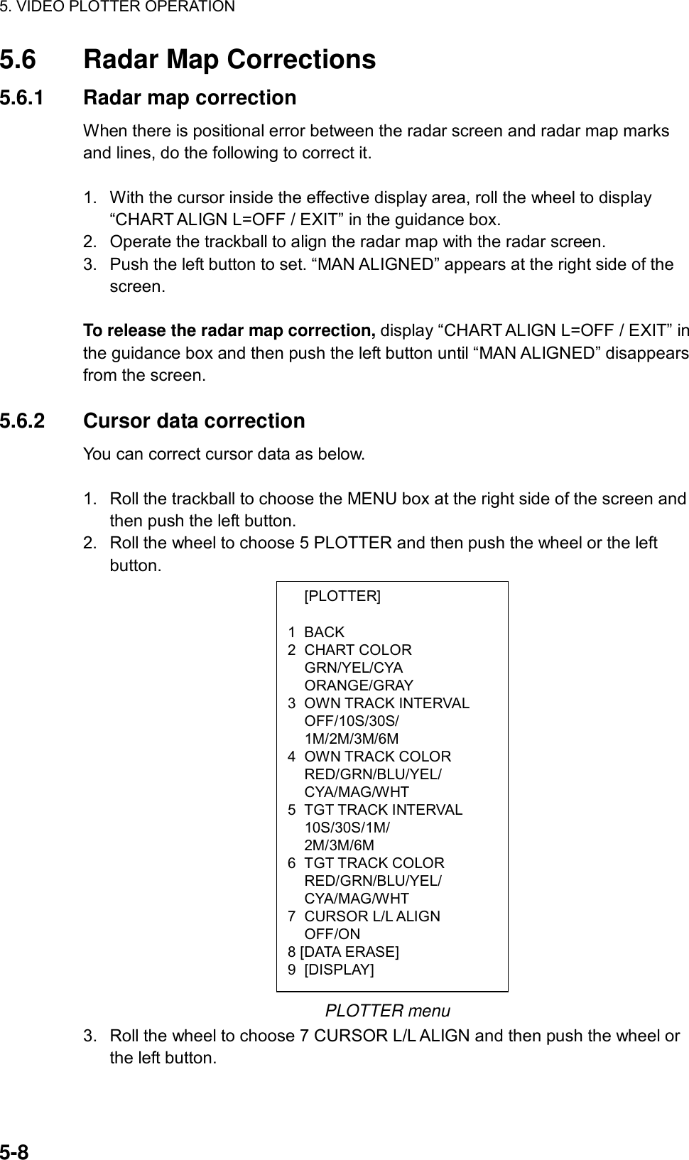 5. VIDEO PLOTTER OPERATION  5-8  [PLOTTER]  1 BACK 2 CHART COLOR  GRN/YEL/CYA  ORANGE/GRAY 3 OWN TRACK INTERVAL  OFF/10S/30S/  1M/2M/3M/6M 4 OWN TRACK COLOR  RED/GRN/BLU/YEL/  CYA/MAG/WHT 5 TGT TRACK INTERVAL  10S/30S/1M/  2M/3M/6M 6 TGT TRACK COLOR  RED/GRN/BLU/YEL/  CYA/MAG/WHT 7 CURSOR L/L ALIGN  OFF/ON 8 [DATA ERASE] 9 [DISPLAY] 5.6  Radar Map Corrections 5.6.1  Radar map correction When there is positional error between the radar screen and radar map marks and lines, do the following to correct it.  1.  With the cursor inside the effective display area, roll the wheel to display “CHART ALIGN L=OFF / EXIT” in the guidance box. 2.  Operate the trackball to align the radar map with the radar screen. 3.  Push the left button to set. “MAN ALIGNED” appears at the right side of the screen.  To release the radar map correction, display “CHART ALIGN L=OFF / EXIT” in the guidance box and then push the left button until “MAN ALIGNED” disappears from the screen.  5.6.2 Cursor data correction You can correct cursor data as below.  1.  Roll the trackball to choose the MENU box at the right side of the screen and then push the left button. 2.  Roll the wheel to choose 5 PLOTTER and then push the wheel or the left button.                    PLOTTER menu 3.  Roll the wheel to choose 7 CURSOR L/L ALIGN and then push the wheel or the left button. 