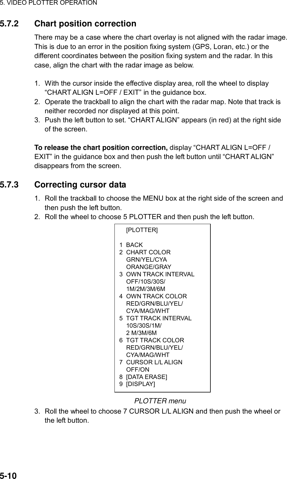 5. VIDEO PLOTTER OPERATION  5-10  [PLOTTER]  1 BACK 2 CHART COLOR  GRN/YEL/CYA  ORANGE/GRAY 3 OWN TRACK INTERVAL  OFF/10S/30S/  1M/2M/3M/6M 4 OWN TRACK COLOR  RED/GRN/BLU/YEL/  CYA/MAG/WHT 5 TGT TRACK INTERVAL  10S/30S/1M/  2 M/3M/6M 6 TGT TRACK COLOR  RED/GRN/BLU/YEL/  CYA/MAG/WHT 7 CURSOR L/L ALIGN  OFF/ON 8 [DATA ERASE] 9 [DISPLAY] 5.7.2 Chart position correction There may be a case where the chart overlay is not aligned with the radar image. This is due to an error in the position fixing system (GPS, Loran, etc.) or the different coordinates between the position fixing system and the radar. In this case, align the chart with the radar image as below.    1.  With the cursor inside the effective display area, roll the wheel to display “CHART ALIGN L=OFF / EXIT” in the guidance box. 2.  Operate the trackball to align the chart with the radar map. Note that track is neither recorded nor displayed at this point. 3.  Push the left button to set. “CHART ALIGN” appears (in red) at the right side of the screen.  To release the chart position correction, display “CHART ALIGN L=OFF / EXIT” in the guidance box and then push the left button until “CHART ALIGN” disappears from the screen.  5.7.3 Correcting cursor data 1.  Roll the trackball to choose the MENU box at the right side of the screen and then push the left button. 2.  Roll the wheel to choose 5 PLOTTER and then push the left button.                     PLOTTER menu 3.  Roll the wheel to choose 7 CURSOR L/L ALIGN and then push the wheel or the left button. 