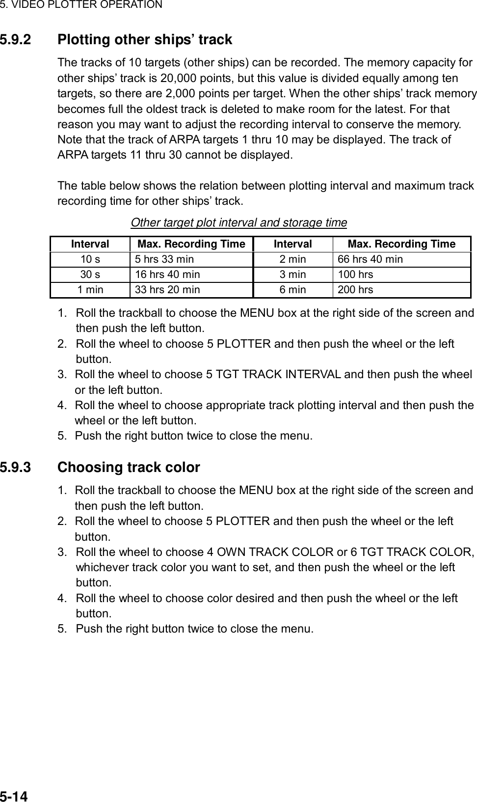5. VIDEO PLOTTER OPERATION  5-14 5.9.2  Plotting other ships’ track The tracks of 10 targets (other ships) can be recorded. The memory capacity for other ships’ track is 20,000 points, but this value is divided equally among ten targets, so there are 2,000 points per target. When the other ships’ track memory becomes full the oldest track is deleted to make room for the latest. For that reason you may want to adjust the recording interval to conserve the memory. Note that the track of ARPA targets 1 thru 10 may be displayed. The track of ARPA targets 11 thru 30 cannot be displayed.  The table below shows the relation between plotting interval and maximum track recording time for other ships’ track. Other target plot interval and storage time Interval  Max. Recording Time Interval  Max. Recording Time 10 s  5 hrs 33 min  2 min  66 hrs 40 min 30 s  16 hrs 40 min  3 min  100 hrs 1 min  33 hrs 20 min  6 min  200 hrs 1.  Roll the trackball to choose the MENU box at the right side of the screen and then push the left button. 2.  Roll the wheel to choose 5 PLOTTER and then push the wheel or the left button. 3.  Roll the wheel to choose 5 TGT TRACK INTERVAL and then push the wheel or the left button. 4.  Roll the wheel to choose appropriate track plotting interval and then push the wheel or the left button.   5.  Push the right button twice to close the menu.  5.9.3 Choosing track color 1.  Roll the trackball to choose the MENU box at the right side of the screen and then push the left button. 2.  Roll the wheel to choose 5 PLOTTER and then push the wheel or the left button. 3.  Roll the wheel to choose 4 OWN TRACK COLOR or 6 TGT TRACK COLOR, whichever track color you want to set, and then push the wheel or the left button. 4.  Roll the wheel to choose color desired and then push the wheel or the left button. 5.  Push the right button twice to close the menu.   