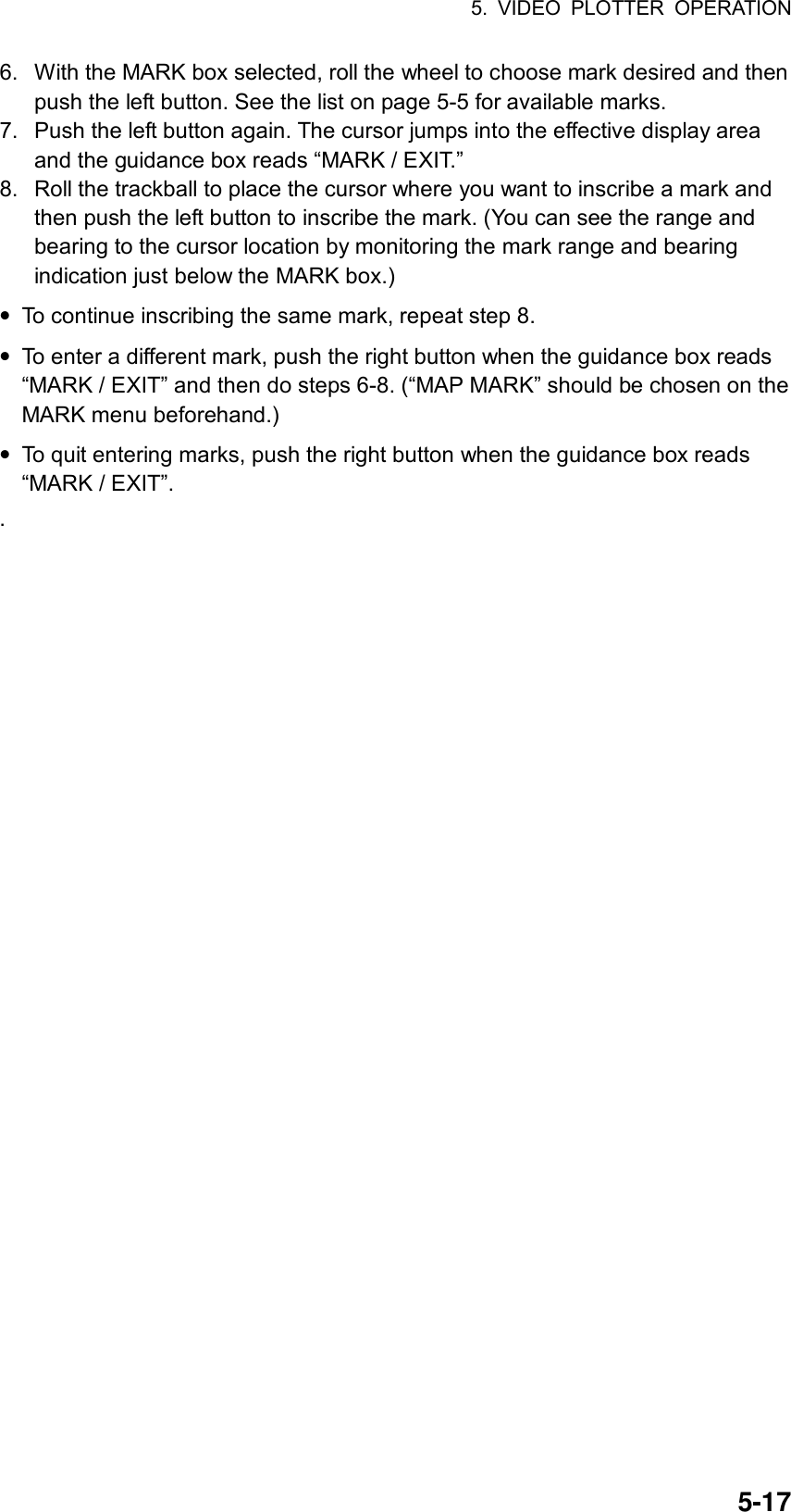 5. VIDEO PLOTTER OPERATION  5-176.  With the MARK box selected, roll the wheel to choose mark desired and then push the left button. See the list on page 5-5 for available marks. 7.  Push the left button again. The cursor jumps into the effective display area and the guidance box reads “MARK / EXIT.” 8.  Roll the trackball to place the cursor where you want to inscribe a mark and then push the left button to inscribe the mark. (You can see the range and bearing to the cursor location by monitoring the mark range and bearing indication just below the MARK box.) • To continue inscribing the same mark, repeat step 8. • To enter a different mark, push the right button when the guidance box reads “MARK / EXIT” and then do steps 6-8. (“MAP MARK” should be chosen on the MARK menu beforehand.) • To quit entering marks, push the right button when the guidance box reads “MARK / EXIT”. .    