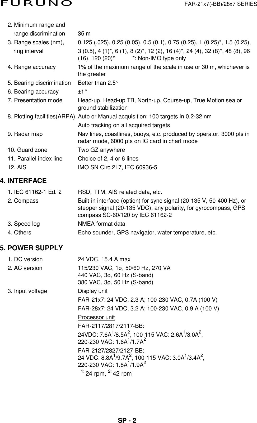 FURUNO  FAR-21x7(-BB)/28x7 SERIES  SP - 2   2. Minimum range and range discrimination    35 m 3. Range scales (nm),  0.125 (.025), 0.25 (0.05), 0.5 (0.1), 0.75 (0.25), 1 (0.25)*, 1.5 (0.25), ring interval    3 (0.5), 4 (1)*, 6 (1), 8 (2)*, 12 (2), 16 (4)*, 24 (4), 32 (8)*, 48 (8), 96 (16), 120 (20)*      *: Non-IMO type only 4. Range accuracy  1% of the maximum range of the scale in use or 30 m, whichever is the greater 5. Bearing discrimination  Better than 2.5° 6. Bearing accuracy  ±1° 7. Presentation mode  Head-up, Head-up TB, North-up, Course-up, True Motion sea or ground stabilization 8. Plotting facilities(ARPA)  Auto or Manual acquisition: 100 targets in 0.2-32 nm   Auto tracking on all acquired targets   9. Radar map  Nav lines, coastlines, buoys, etc. produced by operator. 3000 pts in radar mode, 6000 pts on IC card in chart mode 10. Guard zone    Two GZ anywhere 11. Parallel index line  Choice of 2, 4 or 6 lines 12. AIS  IMO SN Circ.217, IEC 60936-5 4. INTERFACE 1. IEC 61162-1 Ed. 2  RSD, TTM, AIS related data, etc. 2. Compass  Built-in interface (option) for sync signal (20-135 V, 50-400 Hz), or stepper signal (20-135 VDC), any polarity, for gyrocompass, GPS compass SC-60/120 by IEC 61162-2 3. Speed log  NMEA format data 4. Others  Echo sounder, GPS navigator, water temperature, etc.   5. POWER SUPPLY   1. DC version  24 VDC, 15.4 A max 2. AC version  115/230 VAC, 1ø, 50/60 Hz, 270 VA   440 VAC, 3ø, 60 Hz (S-band) 380 VAC, 3ø, 50 Hz (S-band) 3. Input voltage  Display unit   FAR-21x7: 24 VDC, 2.3 A; 100-230 VAC, 0.7A (100 V)   FAR-28x7: 24 VDC, 3.2 A; 100-230 VAC, 0.9 A (100 V)  Processor unit  FAR-2117/2817/2117-BB:   24VDC: 7.6A1/8.5A2, 100-115 VAC: 2.6A1/3.0A2, 220-230 VAC: 1.6A1/1.7A2  FAR-2127/2827/2127-BB: 24 VDC: 8.8A1/9.7A2, 100-115 VAC: 3.0A1/3.4A2,  220-230 VAC: 1.8A1/1.9A2   1: 24 rpm, 2: 42 rpm 