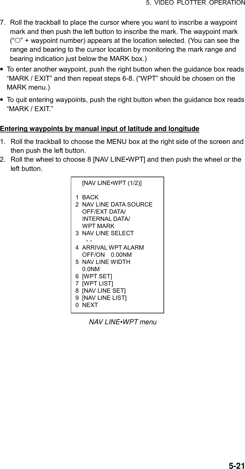 5. VIDEO PLOTTER OPERATION  5-21  [NAV LINE•WPT (1/2)]  1 BACK 2  NAV LINE DATA SOURCE  OFF/EXT DATA/  INTERNAL DATA/  WPT MARK 3  NAV LINE SELECT - - 4 ARRIVAL WPT ALARM   OFF/ON  0.00NM 5 NAV LINE WIDTH  0.0NM 6 [WPT SET] 7 [WPT LIST] 8  [NAV LINE SET] 9  [NAV LINE LIST] 0 NEXT 7.  Roll the trackball to place the cursor where you want to inscribe a waypoint mark and then push the left button to inscribe the mark. The waypoint mark (“ ” + waypoint number) appears at the location selected. (You can see the range and bearing to the cursor location by monitoring the mark range and bearing indication just below the MARK box.) • To enter another waypoint, push the right button when the guidance box reads “MARK / EXIT” and then repeat steps 6-8. (“WPT” should be chosen on the MARK menu.) • To quit entering waypoints, push the right button when the guidance box reads “MARK / EXIT.”  Entering waypoints by manual input of latitude and longitude 1.  Roll the trackball to choose the MENU box at the right side of the screen and then push the left button. 2.  Roll the wheel to choose 8 [NAV LINE•WPT] and then push the wheel or the left button.                 NAV LINE•WPT menu 