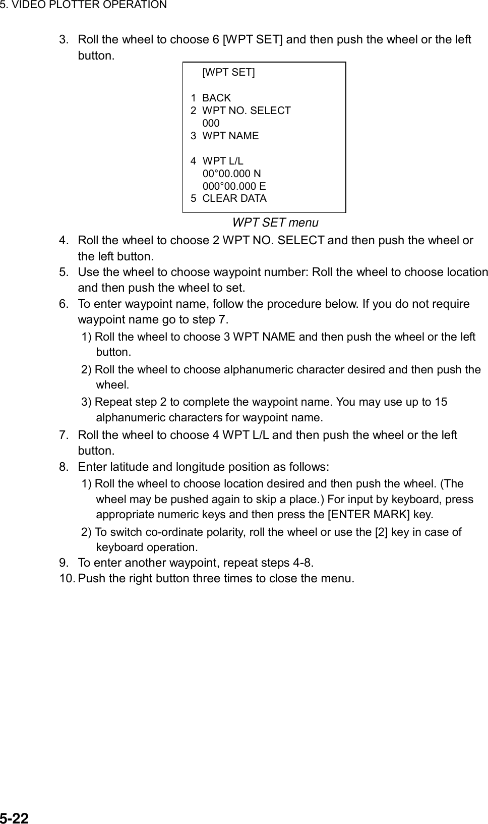 5. VIDEO PLOTTER OPERATION  5-22  [WPT SET]  1 BACK 2  WPT NO. SELECT  000 3 WPT NAME   4 WPT L/L  00°00.000 N  000°00.000 E 5 CLEAR DATA 3.  Roll the wheel to choose 6 [WPT SET] and then push the wheel or the left button.          WPT SET menu 4.  Roll the wheel to choose 2 WPT NO. SELECT and then push the wheel or the left button. 5.  Use the wheel to choose waypoint number: Roll the wheel to choose location and then push the wheel to set. 6.  To enter waypoint name, follow the procedure below. If you do not require waypoint name go to step 7. 1) Roll the wheel to choose 3 WPT NAME and then push the wheel or the left button. 2) Roll the wheel to choose alphanumeric character desired and then push the wheel. 3) Repeat step 2 to complete the waypoint name. You may use up to 15 alphanumeric characters for waypoint name. 7.  Roll the wheel to choose 4 WPT L/L and then push the wheel or the left button. 8.  Enter latitude and longitude position as follows: 1) Roll the wheel to choose location desired and then push the wheel. (The wheel may be pushed again to skip a place.) For input by keyboard, press appropriate numeric keys and then press the [ENTER MARK] key.   2) To switch co-ordinate polarity, roll the wheel or use the [2] key in case of keyboard operation. 9.  To enter another waypoint, repeat steps 4-8. 10. Push the right button three times to close the menu. 