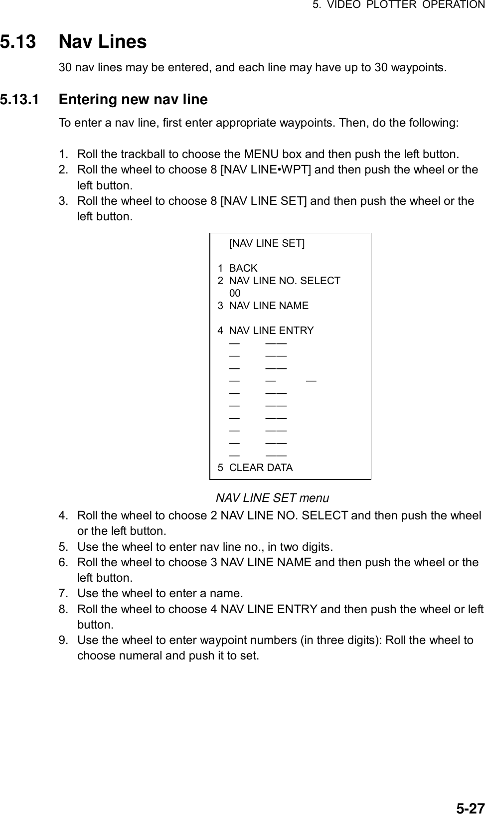 5. VIDEO PLOTTER OPERATION  5-27  [NAV LINE SET]  1 BACK 2  NAV LINE NO. SELECT  00 3  NAV LINE NAME   4  NAV LINE ENTRY  —  — —  —  — —  —  — —  —  —   —  —  — —  —  — —  —  — —  —  — —  —  — —  —  — — 5 CLEAR DATA 5.13 Nav Lines 30 nav lines may be entered, and each line may have up to 30 waypoints.  5.13.1  Entering new nav line To enter a nav line, first enter appropriate waypoints. Then, do the following:  1.  Roll the trackball to choose the MENU box and then push the left button. 2.  Roll the wheel to choose 8 [NAV LINE•WPT] and then push the wheel or the left button. 3.  Roll the wheel to choose 8 [NAV LINE SET] and then push the wheel or the left button.                   NAV LINE SET menu 4.  Roll the wheel to choose 2 NAV LINE NO. SELECT and then push the wheel or the left button. 5.  Use the wheel to enter nav line no., in two digits. 6.  Roll the wheel to choose 3 NAV LINE NAME and then push the wheel or the left button. 7.  Use the wheel to enter a name. 8.  Roll the wheel to choose 4 NAV LINE ENTRY and then push the wheel or left button. 9.  Use the wheel to enter waypoint numbers (in three digits): Roll the wheel to choose numeral and push it to set. 