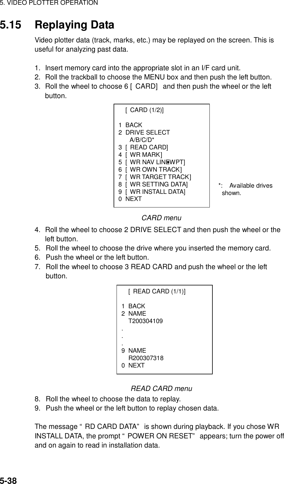 5. VIDEO PLOTTER OPERATION  5-38  [CARD (1/2)]  1 BACK 2 DRIVE SELECT A/B/C/D* 3 [READ CARD] 4 [WR MARK] 5  [WR NAV LINE•WPT] 6  [WR OWN TRACK] 7  [WR TARGET TRACK] 8 [WR SETTING DATA] 9 [WR INSTALL DATA] 0 NEXT 5.15 Replaying Data Video plotter data (track, marks, etc.) may be replayed on the screen. This is useful for analyzing past data.    1.  Insert memory card into the appropriate slot in an I/F card unit. 2.  Roll the trackball to choose the MENU box and then push the left button. 3.  Roll the wheel to choose 6 [CARD] and then push the wheel or the left button.               CARD menu 4.  Roll the wheel to choose 2 DRIVE SELECT and then push the wheel or the left button. 5.  Roll the wheel to choose the drive where you inserted the memory card. 6.  Push the wheel or the left button. 7.  Roll the wheel to choose 3 READ CARD and push the wheel or the left button.           READ CARD menu 8.  Roll the wheel to choose the data to replay. 9.  Push the wheel or the left button to replay chosen data.  The message “RD CARD DATA” is shown during playback. If you chose WR INSTALL DATA, the prompt “POWER ON RESET” appears; turn the power off and on again to read in installation data.   [READ CARD (1/1)]  1 BACK 2 NAME  T200304109 . . . 9 NAME  R200307318 0 NEXT *: Available drives shown. 