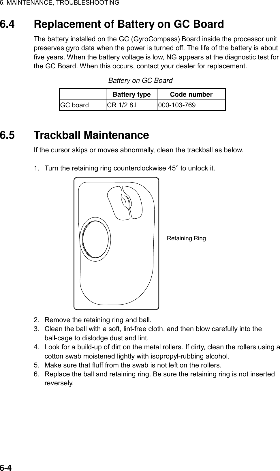 6. MAINTENANCE, TROUBLESHOOTING  6-4 6.4  Replacement of Battery on GC Board The battery installed on the GC (GyroCompass) Board inside the processor unit preserves gyro data when the power is turned off. The life of the battery is about five years. When the battery voltage is low, NG appears at the diagnostic test for the GC Board. When this occurs, contact your dealer for replacement.   Battery on GC Board  Battery type  Code number GC board  CR 1/2 8.L  000-103-769   6.5 Trackball Maintenance If the cursor skips or moves abnormally, clean the trackball as below.  1.  Turn the retaining ring counterclockwise 45° to unlock it. Retaining Ring 2.  Remove the retaining ring and ball. 3.  Clean the ball with a soft, lint-free cloth, and then blow carefully into the ball-cage to dislodge dust and lint. 4.  Look for a build-up of dirt on the metal rollers. If dirty, clean the rollers using a cotton swab moistened lightly with isopropyl-rubbing alcohol. 5.  Make sure that fluff from the swab is not left on the rollers. 6.  Replace the ball and retaining ring. Be sure the retaining ring is not inserted reversely.  
