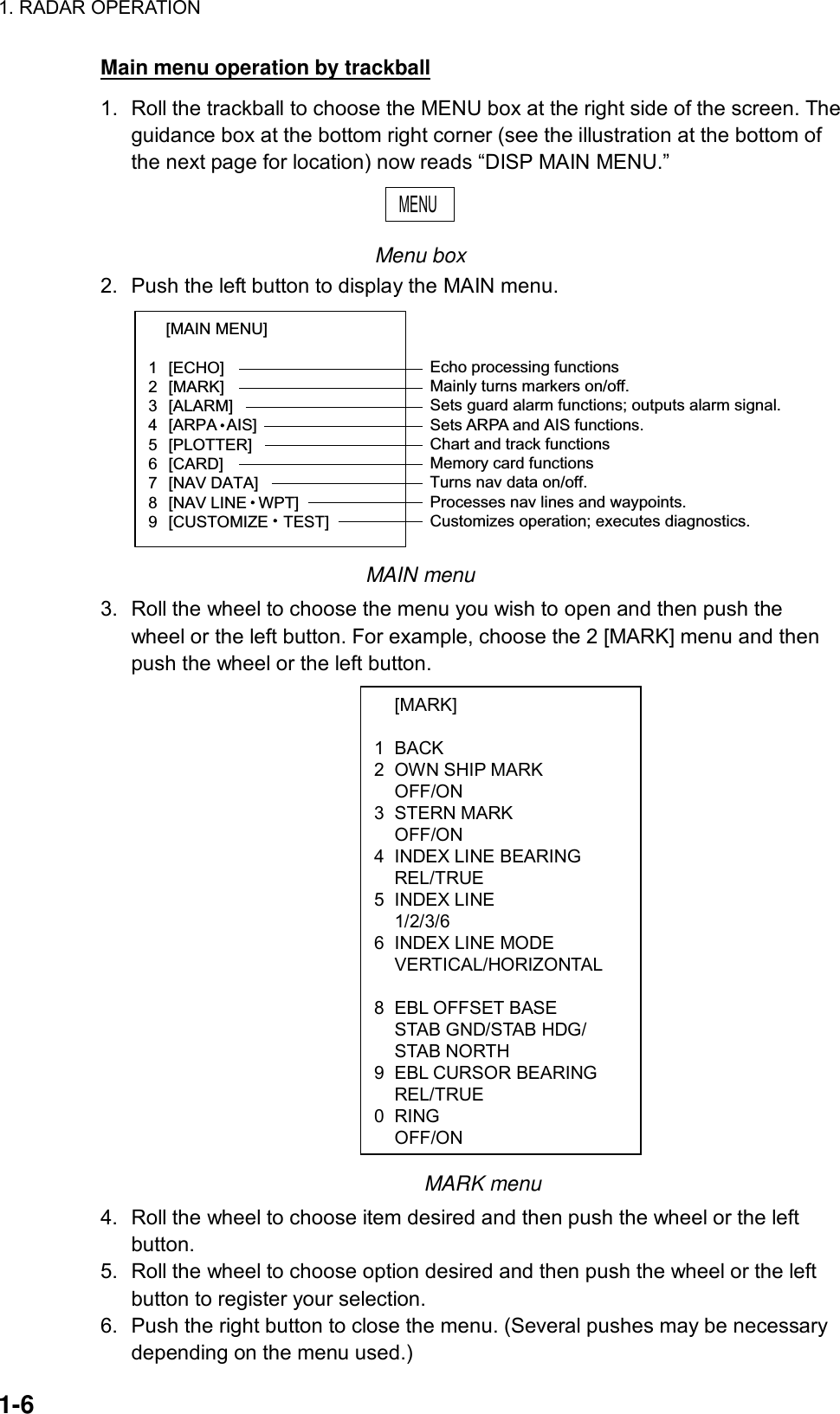 1. RADAR OPERATION  1-6  [MARK]  1 BACK 2  OWN SHIP MARK  OFF/ON 3 STERN MARK  OFF/ON 4  INDEX LINE BEARING  REL/TRUE 5 INDEX LINE  1/2/3/6 6  INDEX LINE MODE  VERTICAL/HORIZONTAL   8  EBL OFFSET BASE   STAB GND/STAB HDG/  STAB NORTH 9  EBL CURSOR BEARING  REL/TRUE 0 RING OFF/ONMain menu operation by trackball 1.  Roll the trackball to choose the MENU box at the right side of the screen. The guidance box at the bottom right corner (see the illustration at the bottom of the next page for location) now reads “DISP MAIN MENU.” MENU  Menu box 2.  Push the left button to display the MAIN menu. [MAIN MENU]   1  [ECHO]  2  [MARK]  3  [ALARM]  4  [ARPA AIS]  5  [PLOTTER]  6  [CARD]  7  [NAV DATA]  8  [NAV LINE WPT]  9  [CUSTOMIZE TEST]  Echo processing functionsMainly turns markers on/off.Sets guard alarm functions; outputs alarm signal.Sets ARPA and AIS functions.Chart and track functionsMemory card functionsTurns nav data on/off.Processes nav lines and waypoints.Customizes operation; executes diagnostics. MAIN menu 3.  Roll the wheel to choose the menu you wish to open and then push the wheel or the left button. For example, choose the 2 [MARK] menu and then push the wheel or the left button.                                MARK menu 4.  Roll the wheel to choose item desired and then push the wheel or the left button. 5.  Roll the wheel to choose option desired and then push the wheel or the left button to register your selection.   6.  Push the right button to close the menu. (Several pushes may be necessary depending on the menu used.) 