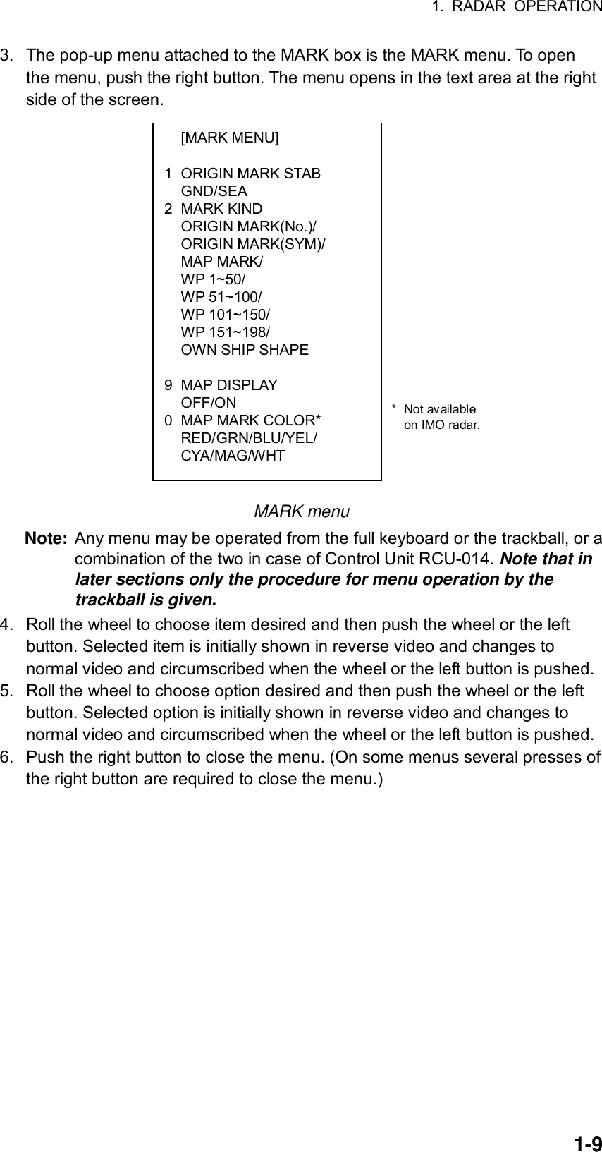 1. RADAR OPERATION  1-9 [MARK MENU]  1  ORIGIN MARK STAB  GND/SEA 2 MARK KIND  ORIGIN MARK(No.)/  ORIGIN MARK(SYM)/  MAP MARK/  WP 1~50/  WP 51~100/  WP 101~150/  WP 151~198/   OWN SHIP SHAPE   9 MAP DISPLAY  OFF/ON 0  MAP MARK COLOR*  RED/GRN/BLU/YEL/  CYA/MAG/WHT 3.  The pop-up menu attached to the MARK box is the MARK menu. To open the menu, push the right button. The menu opens in the text area at the right side of the screen.             MARK menu Note: Any menu may be operated from the full keyboard or the trackball, or a combination of the two in case of Control Unit RCU-014. Note that in later sections only the procedure for menu operation by the trackball is given.  4.  Roll the wheel to choose item desired and then push the wheel or the left button. Selected item is initially shown in reverse video and changes to normal video and circumscribed when the wheel or the left button is pushed. 5.  Roll the wheel to choose option desired and then push the wheel or the left button. Selected option is initially shown in reverse video and changes to normal video and circumscribed when the wheel or the left button is pushed. 6.  Push the right button to close the menu. (On some menus several presses of the right button are required to close the menu.)      * Not available  on IMO radar. 
