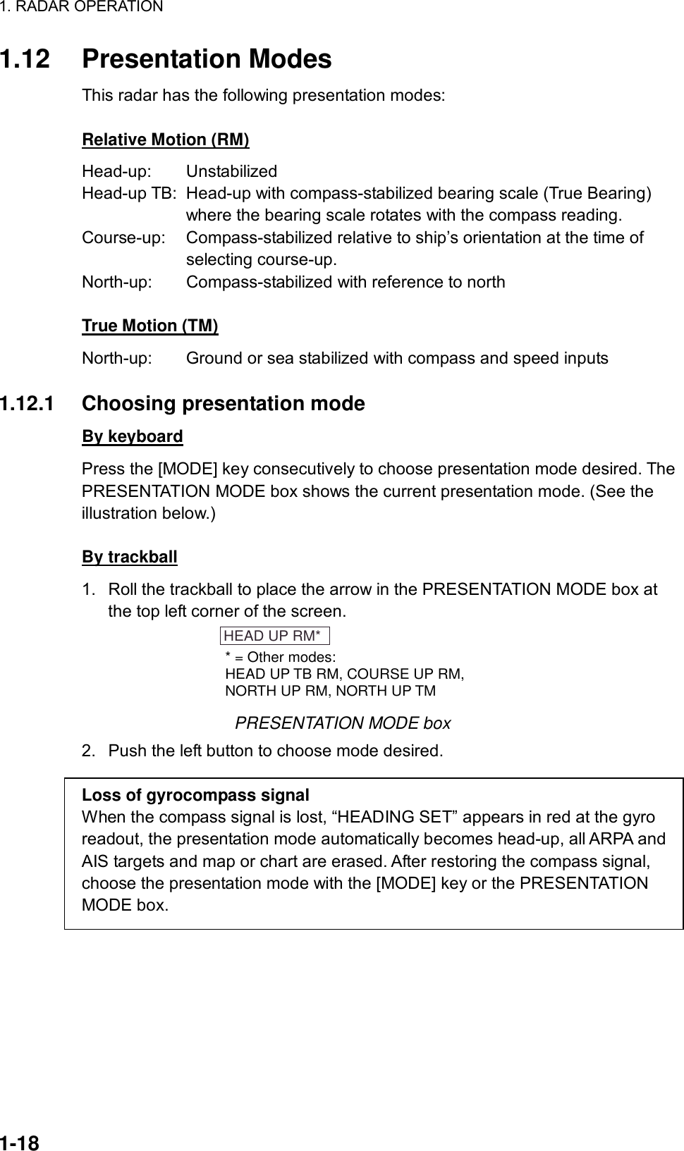 1. RADAR OPERATION  1-18 1.12 Presentation Modes This radar has the following presentation modes:  Relative Motion (RM) Head-up: Unstabilized Head-up TB:  Head-up with compass-stabilized bearing scale (True Bearing) where the bearing scale rotates with the compass reading. Course-up:  Compass-stabilized relative to ship’s orientation at the time of  selecting course-up. North-up:  Compass-stabilized with reference to north  True Motion (TM) North-up:  Ground or sea stabilized with compass and speed inputs  1.12.1 Choosing presentation mode By keyboard Press the [MODE] key consecutively to choose presentation mode desired. The PRESENTATION MODE box shows the current presentation mode. (See the illustration below.)  By trackball 1.  Roll the trackball to place the arrow in the PRESENTATION MODE box at the top left corner of the screen. HEAD UP RM** = Other modes:HEAD UP TB RM, COURSE UP RM,NORTH UP RM, NORTH UP TM PRESENTATION MODE box 2.  Push the left button to choose mode desired.  Loss of gyrocompass signal When the compass signal is lost, “HEADING SET” appears in red at the gyro readout, the presentation mode automatically becomes head-up, all ARPA and AIS targets and map or chart are erased. After restoring the compass signal, choose the presentation mode with the [MODE] key or the PRESENTATION MODE box. 