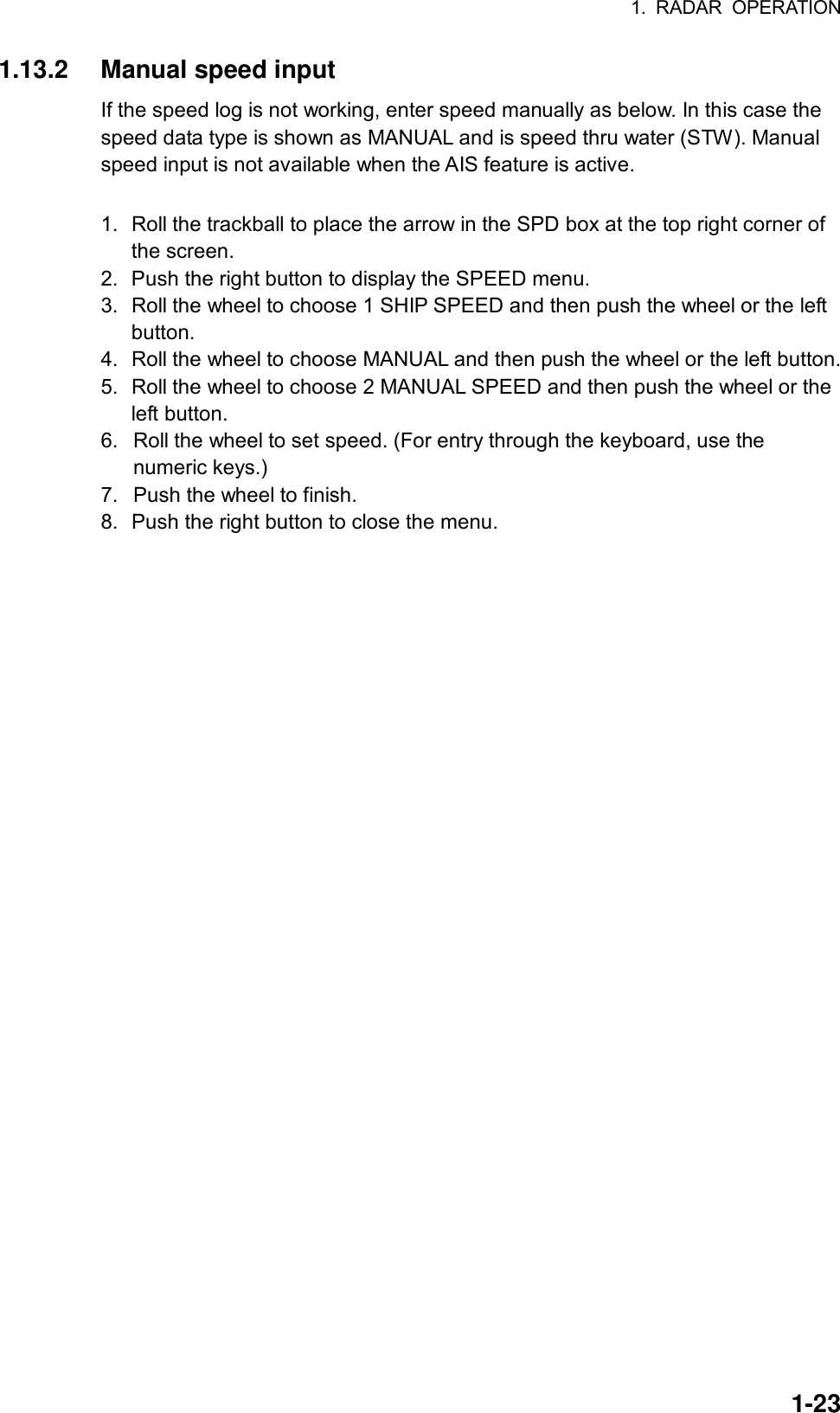 1. RADAR OPERATION  1-231.13.2 Manual speed input If the speed log is not working, enter speed manually as below. In this case the speed data type is shown as MANUAL and is speed thru water (STW). Manual speed input is not available when the AIS feature is active.  1.  Roll the trackball to place the arrow in the SPD box at the top right corner of the screen. 2.  Push the right button to display the SPEED menu. 3.  Roll the wheel to choose 1 SHIP SPEED and then push the wheel or the left button. 4.  Roll the wheel to choose MANUAL and then push the wheel or the left button. 5.  Roll the wheel to choose 2 MANUAL SPEED and then push the wheel or the left button. 6.  Roll the wheel to set speed. (For entry through the keyboard, use the numeric keys.) 7.  Push the wheel to finish.   8.  Push the right button to close the menu. 