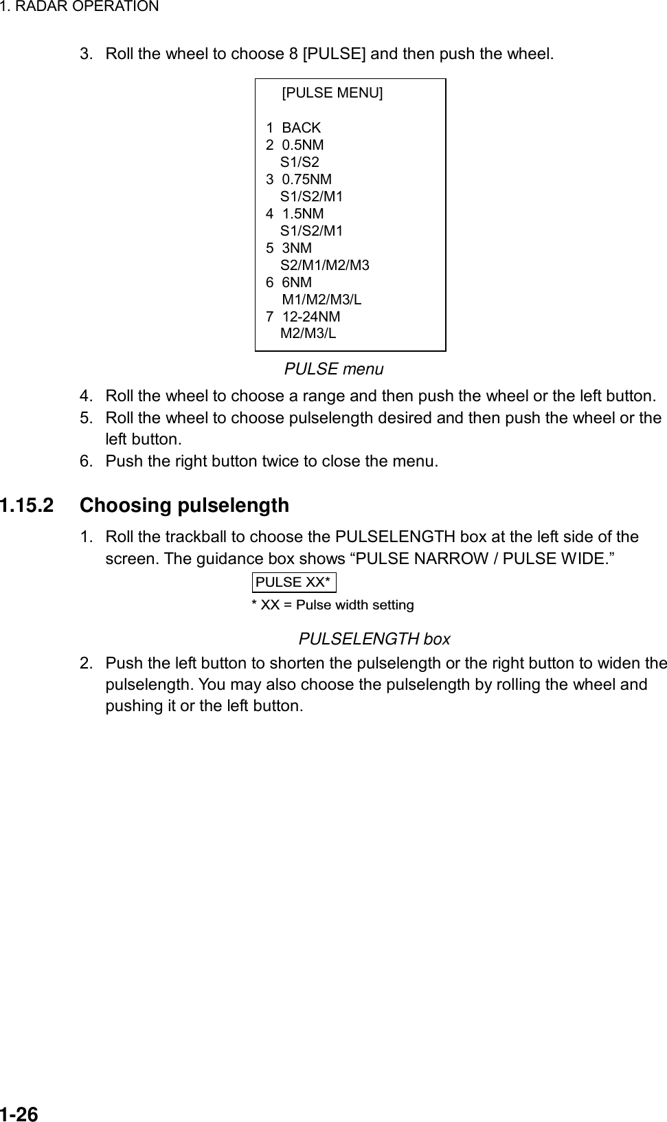 1. RADAR OPERATION  1-26  [PULSE MENU]  1 BACK 2 0.5NM S1/S2 3 0.75NM S1/S2/M1 4 1.5NM S1/S2/M1 5 3NM   S2/M1/M2/M3 6 6NM  M1/M2/M3/L 7 12-24NM   M2/M3/L 3.  Roll the wheel to choose 8 [PULSE] and then push the wheel.          PULSE menu 4.  Roll the wheel to choose a range and then push the wheel or the left button. 5.  Roll the wheel to choose pulselength desired and then push the wheel or the left button. 6.  Push the right button twice to close the menu.  1.15.2 Choosing pulselength 1.  Roll the trackball to choose the PULSELENGTH box at the left side of the screen. The guidance box shows “PULSE NARROW / PULSE WIDE.” PULSE XX** XX = Pulse width setting PULSELENGTH box 2.  Push the left button to shorten the pulselength or the right button to widen the pulselength. You may also choose the pulselength by rolling the wheel and pushing it or the left button.    