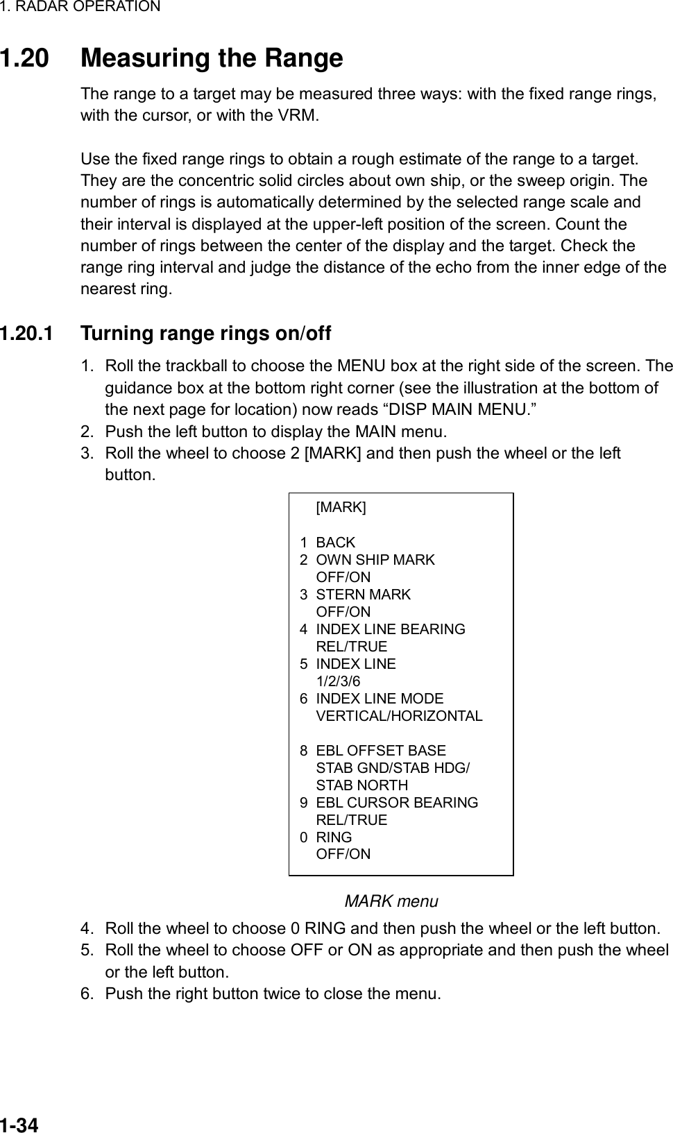 1. RADAR OPERATION  1-34  [MARK]  1 BACK 2  OWN SHIP MARK  OFF/ON 3 STERN MARK  OFF/ON 4  INDEX LINE BEARING  REL/TRUE 5 INDEX LINE  1/2/3/6 6  INDEX LINE MODE  VERTICAL/HORIZONTAL   8  EBL OFFSET BASE     STAB GND/STAB HDG/  STAB NORTH 9  EBL CURSOR BEARING  REL/TRUE 0 RING  OFF/ON 1.20  Measuring the Range The range to a target may be measured three ways: with the fixed range rings, with the cursor, or with the VRM.    Use the fixed range rings to obtain a rough estimate of the range to a target. They are the concentric solid circles about own ship, or the sweep origin. The number of rings is automatically determined by the selected range scale and their interval is displayed at the upper-left position of the screen. Count the number of rings between the center of the display and the target. Check the range ring interval and judge the distance of the echo from the inner edge of the nearest ring.    1.20.1  Turning range rings on/off 1.  Roll the trackball to choose the MENU box at the right side of the screen. The guidance box at the bottom right corner (see the illustration at the bottom of the next page for location) now reads “DISP MAIN MENU.” 2.  Push the left button to display the MAIN menu. 3.  Roll the wheel to choose 2 [MARK] and then push the wheel or the left button.                                MARK menu 4.  Roll the wheel to choose 0 RING and then push the wheel or the left button. 5.  Roll the wheel to choose OFF or ON as appropriate and then push the wheel or the left button.   6.  Push the right button twice to close the menu.    