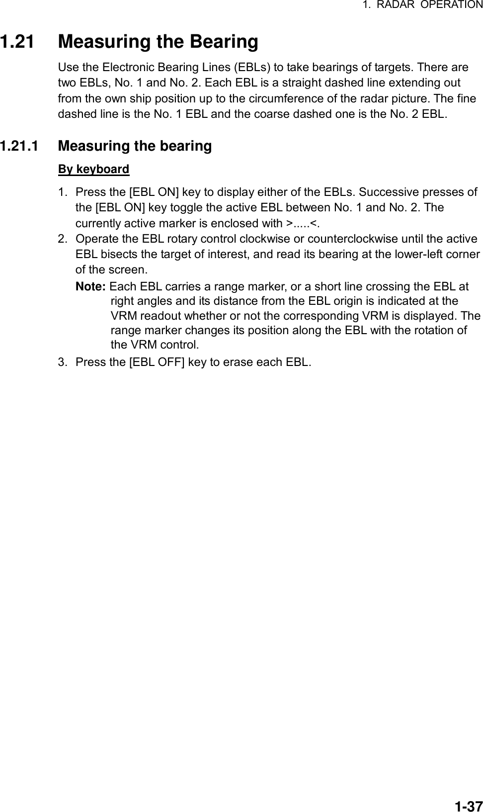 1. RADAR OPERATION  1-371.21  Measuring the Bearing Use the Electronic Bearing Lines (EBLs) to take bearings of targets. There are two EBLs, No. 1 and No. 2. Each EBL is a straight dashed line extending out from the own ship position up to the circumference of the radar picture. The fine dashed line is the No. 1 EBL and the coarse dashed one is the No. 2 EBL.  1.21.1  Measuring the bearing By keyboard 1.  Press the [EBL ON] key to display either of the EBLs. Successive presses of the [EBL ON] key toggle the active EBL between No. 1 and No. 2. The currently active marker is enclosed with &gt;.....&lt;. 2.  Operate the EBL rotary control clockwise or counterclockwise until the active EBL bisects the target of interest, and read its bearing at the lower-left corner of the screen. Note: Each EBL carries a range marker, or a short line crossing the EBL at right angles and its distance from the EBL origin is indicated at the VRM readout whether or not the corresponding VRM is displayed. The range marker changes its position along the EBL with the rotation of the VRM control. 3.  Press the [EBL OFF] key to erase each EBL.  