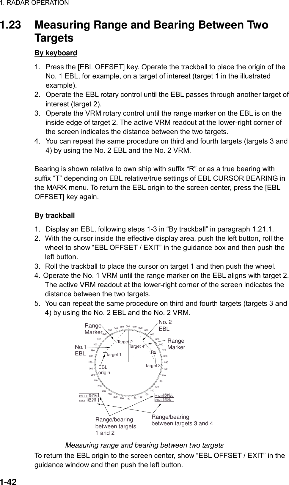 1. RADAR OPERATION  1-42 1.23  Measuring Range and Bearing Between Two Targets By keyboard 1.  Press the [EBL OFFSET] key. Operate the trackball to place the origin of the No. 1 EBL, for example, on a target of interest (target 1 in the illustrated example). 2.  Operate the EBL rotary control until the EBL passes through another target of interest (target 2). 3.  Operate the VRM rotary control until the range marker on the EBL is on the inside edge of target 2. The active VRM readout at the lower-right corner of the screen indicates the distance between the two targets. 4.  You can repeat the same procedure on third and fourth targets (targets 3 and 4) by using the No. 2 EBL and the No. 2 VRM.  Bearing is shown relative to own ship with suffix “R” or as a true bearing with suffix “T” depending on EBL relative/true settings of EBL CURSOR BEARING in the MARK menu. To return the EBL origin to the screen center, press the [EBL OFFSET] key again.  By trackball 1.  Display an EBL, following steps 1-3 in “By trackball” in paragraph 1.21.1. 2.  With the cursor inside the effective display area, push the left button, roll the wheel to show “EBL OFFSET / EXIT” in the guidance box and then push the left button. 3.  Roll the trackball to place the cursor on target 1 and then push the wheel. 4. Operate the No. 1 VRM until the range marker on the EBL aligns with target 2. The active VRM readout at the lower-right corner of the screen indicates the distance between the two targets. 5.  You can repeat the same procedure on third and fourth targets (targets 3 and 4) by using the No. 2 EBL and the No. 2 VRM. 000 010 020 030040050060070080090100110120130140150160170180190200210220230240250260270280290300310320330 340 350EBLorigin    R2Target 2No.1EBLNo. 2EBLRangeMarkerRange/bearingbetween targets1 and 2Range/bearingbetween targets 3 and 4    EBL1        EBL2  &gt;140.0 R&lt;335.2 R    VRM1         VRM2  &gt;0.50NM&lt;0.98NMRangeMarkerTarget 4Target 3Target 1 Measuring range and bearing between two targets To return the EBL origin to the screen center, show “EBL OFFSET / EXIT” in the guidance window and then push the left button. 