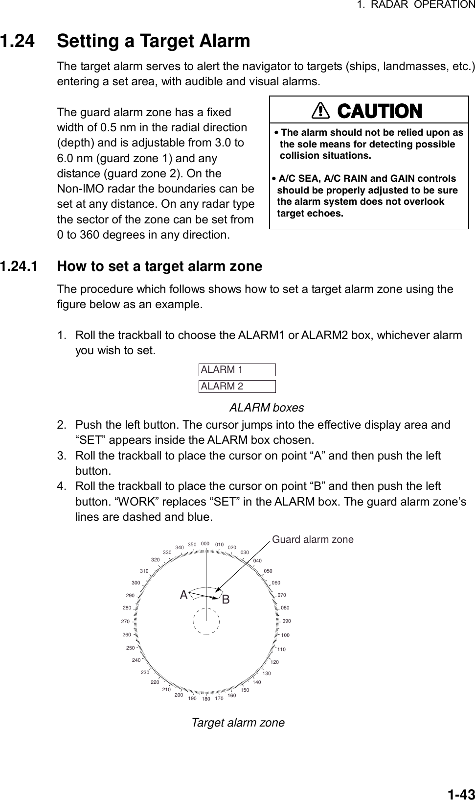 1. RADAR OPERATION  1-431.24  Setting a Target Alarm The target alarm serves to alert the navigator to targets (ships, landmasses, etc.) entering a set area, with audible and visual alarms.  The guard alarm zone has a fixed width of 0.5 nm in the radial direction (depth) and is adjustable from 3.0 to 6.0 nm (guard zone 1) and any distance (guard zone 2). On the Non-IMO radar the boundaries can be set at any distance. On any radar type the sector of the zone can be set from 0 to 360 degrees in any direction.  1.24.1  How to set a target alarm zone The procedure which follows shows how to set a target alarm zone using the figure below as an example.  1.  Roll the trackball to choose the ALARM1 or ALARM2 box, whichever alarm you wish to set.   ALARM 1 ALARM 2  ALARM boxes 2.  Push the left button. The cursor jumps into the effective display area and “SET” appears inside the ALARM box chosen. 3.  Roll the trackball to place the cursor on point “A” and then push the left button. 4.  Roll the trackball to place the cursor on point “B” and then push the left button. “WORK” replaces “SET” in the ALARM box. The guard alarm zone’s lines are dashed and blue. 000 010 020 030040050060070080090100110120130140150160170180190200210220230240250260270280290300310320330 340 350Guard alarm zoneAB Target alarm zone CAUTION• The alarm should not be relied upon as   the sole means for detecting possible   collision situations.• A/C SEA, A/C RAIN and GAIN controls  should be properly adjusted to be sure  the alarm system does not overlook  target echoes.