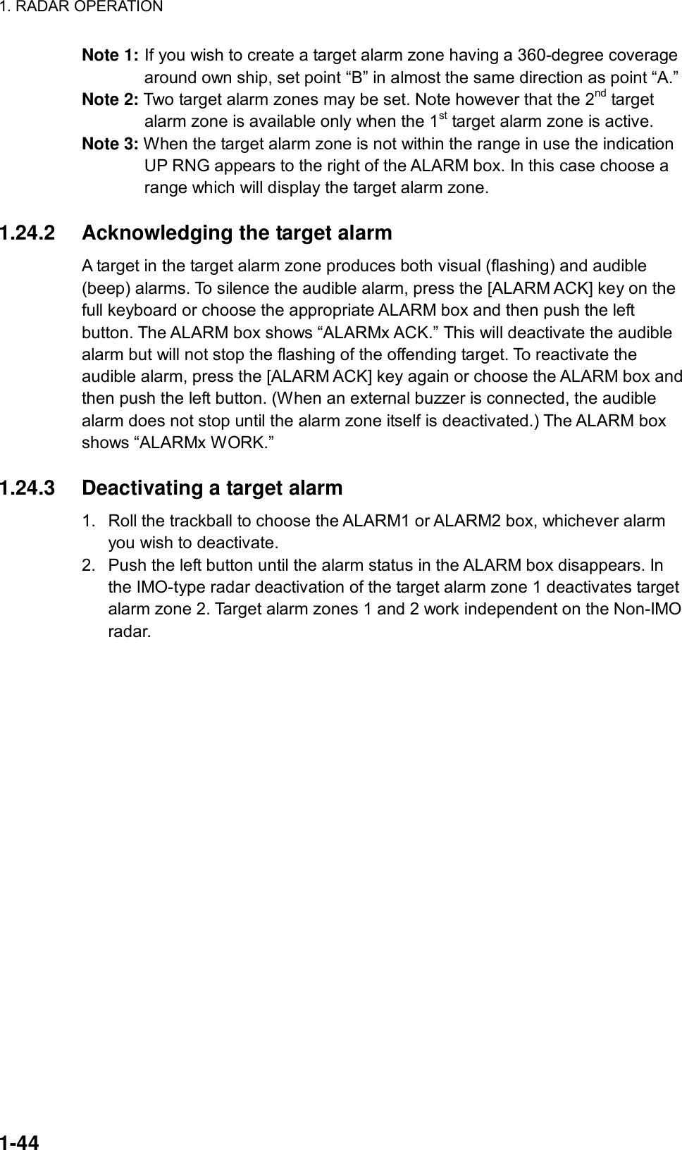 1. RADAR OPERATION  1-44 Note 1: If you wish to create a target alarm zone having a 360-degree coverage around own ship, set point “B” in almost the same direction as point “A.” Note 2: Two target alarm zones may be set. Note however that the 2nd target alarm zone is available only when the 1st target alarm zone is active. Note 3: When the target alarm zone is not within the range in use the indication UP RNG appears to the right of the ALARM box. In this case choose a range which will display the target alarm zone.  1.24.2  Acknowledging the target alarm   A target in the target alarm zone produces both visual (flashing) and audible (beep) alarms. To silence the audible alarm, press the [ALARM ACK] key on the full keyboard or choose the appropriate ALARM box and then push the left button. The ALARM box shows “ALARMx ACK.” This will deactivate the audible alarm but will not stop the flashing of the offending target. To reactivate the audible alarm, press the [ALARM ACK] key again or choose the ALARM box and then push the left button. (When an external buzzer is connected, the audible alarm does not stop until the alarm zone itself is deactivated.) The ALARM box shows “ALARMx WORK.”  1.24.3  Deactivating a target alarm   1.  Roll the trackball to choose the ALARM1 or ALARM2 box, whichever alarm you wish to deactivate. 2.  Push the left button until the alarm status in the ALARM box disappears. In the IMO-type radar deactivation of the target alarm zone 1 deactivates target alarm zone 2. Target alarm zones 1 and 2 work independent on the Non-IMO radar.  