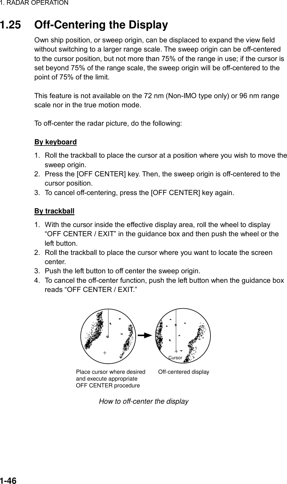 1. RADAR OPERATION  1-46 1.25  Off-Centering the Display Own ship position, or sweep origin, can be displaced to expand the view field without switching to a larger range scale. The sweep origin can be off-centered to the cursor position, but not more than 75% of the range in use; if the cursor is set beyond 75% of the range scale, the sweep origin will be off-centered to the point of 75% of the limit.  This feature is not available on the 72 nm (Non-IMO type only) or 96 nm range scale nor in the true motion mode.    To off-center the radar picture, do the following:  By keyboard 1.  Roll the trackball to place the cursor at a position where you wish to move the sweep origin. 2.  Press the [OFF CENTER] key. Then, the sweep origin is off-centered to the cursor position. 3.  To cancel off-centering, press the [OFF CENTER] key again.  By trackball 1.  With the cursor inside the effective display area, roll the wheel to display “OFF CENTER / EXIT” in the guidance box and then push the wheel or the left button.   2.  Roll the trackball to place the cursor where you want to locate the screen center. 3.  Push the left button to off center the sweep origin.   4.  To cancel the off-center function, push the left button when the guidance box reads “OFF CENTER / EXIT.”  CursorPlace cursor where desiredand execute appropriateOFF CENTER procedure        Off-centered display How to off-center the display 