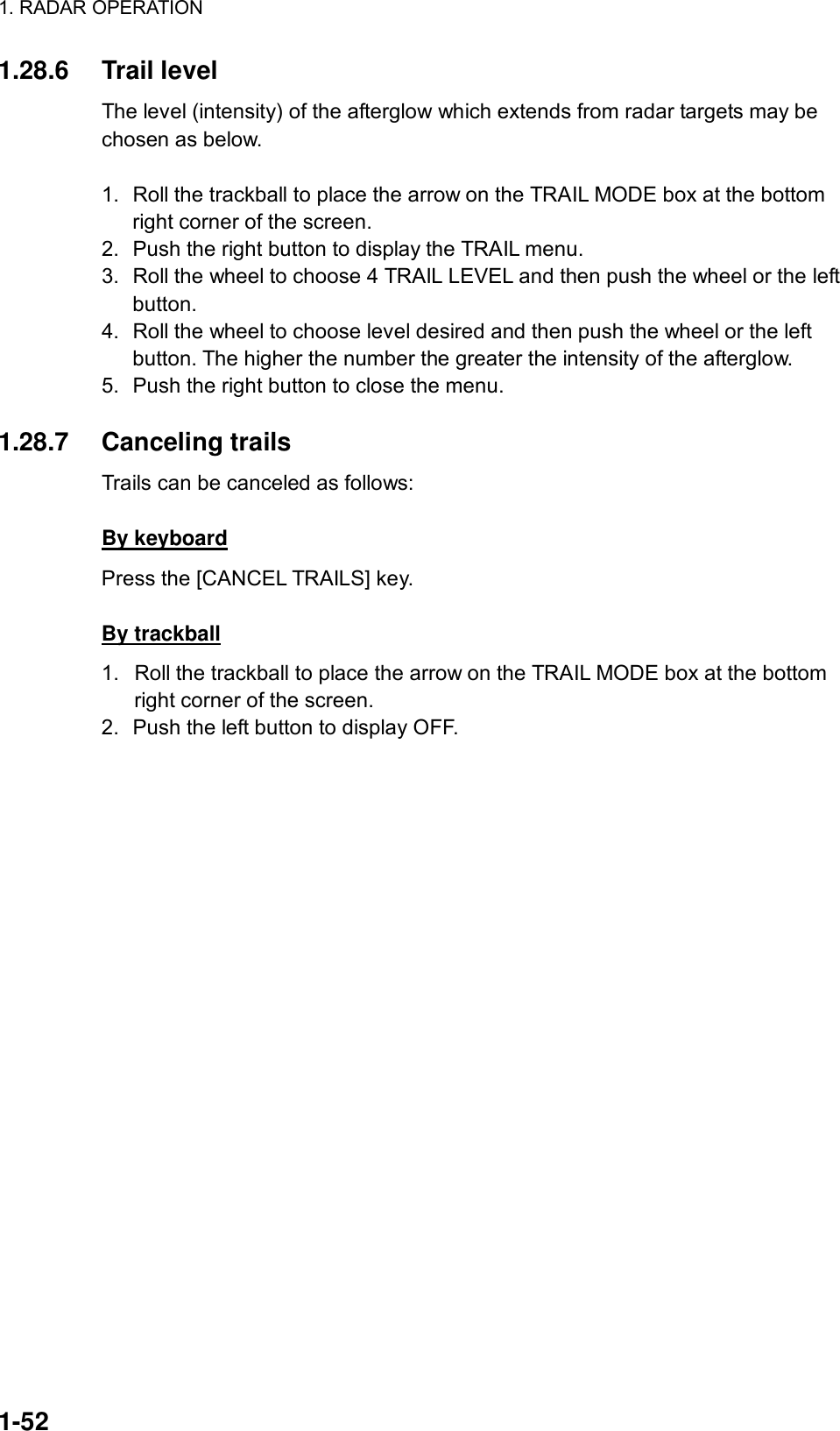 1. RADAR OPERATION  1-52 1.28.6 Trail level The level (intensity) of the afterglow which extends from radar targets may be chosen as below.   1.  Roll the trackball to place the arrow on the TRAIL MODE box at the bottom right corner of the screen. 2.  Push the right button to display the TRAIL menu. 3.  Roll the wheel to choose 4 TRAIL LEVEL and then push the wheel or the left button. 4.  Roll the wheel to choose level desired and then push the wheel or the left button. The higher the number the greater the intensity of the afterglow. 5.  Push the right button to close the menu.  1.28.7 Canceling trails Trails can be canceled as follows:  By keyboard Press the [CANCEL TRAILS] key.  By trackball 1.  Roll the trackball to place the arrow on the TRAIL MODE box at the bottom right corner of the screen. 2.  Push the left button to display OFF. 