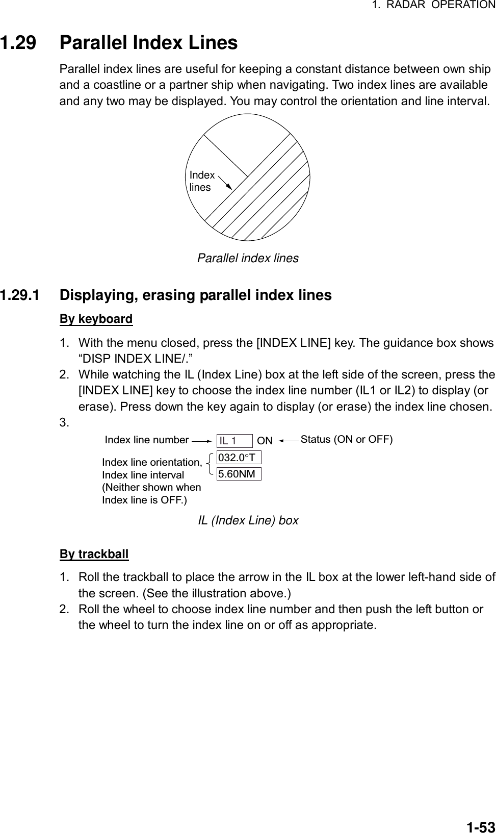 1. RADAR OPERATION  1-531.29 Parallel Index Lines Parallel index lines are useful for keeping a constant distance between own ship and a coastline or a partner ship when navigating. Two index lines are available and any two may be displayed. You may control the orientation and line interval.   Indexlines Parallel index lines  1.29.1  Displaying, erasing parallel index lines By keyboard 1.  With the menu closed, press the [INDEX LINE] key. The guidance box shows “DISP INDEX LINE/.” 2.  While watching the IL (Index Line) box at the left side of the screen, press the [INDEX LINE] key to choose the index line number (IL1 or IL2) to display (or erase). Press down the key again to display (or erase) the index line chosen. 3.  Index line number Status (ON or OFF)IL 1    ON032.0 T5.60NMIndex line orientation,Index line interval(Neither shown whenIndex line is OFF.) IL (Index Line) box  By trackball 1.  Roll the trackball to place the arrow in the IL box at the lower left-hand side of the screen. (See the illustration above.) 2.  Roll the wheel to choose index line number and then push the left button or the wheel to turn the index line on or off as appropriate.  