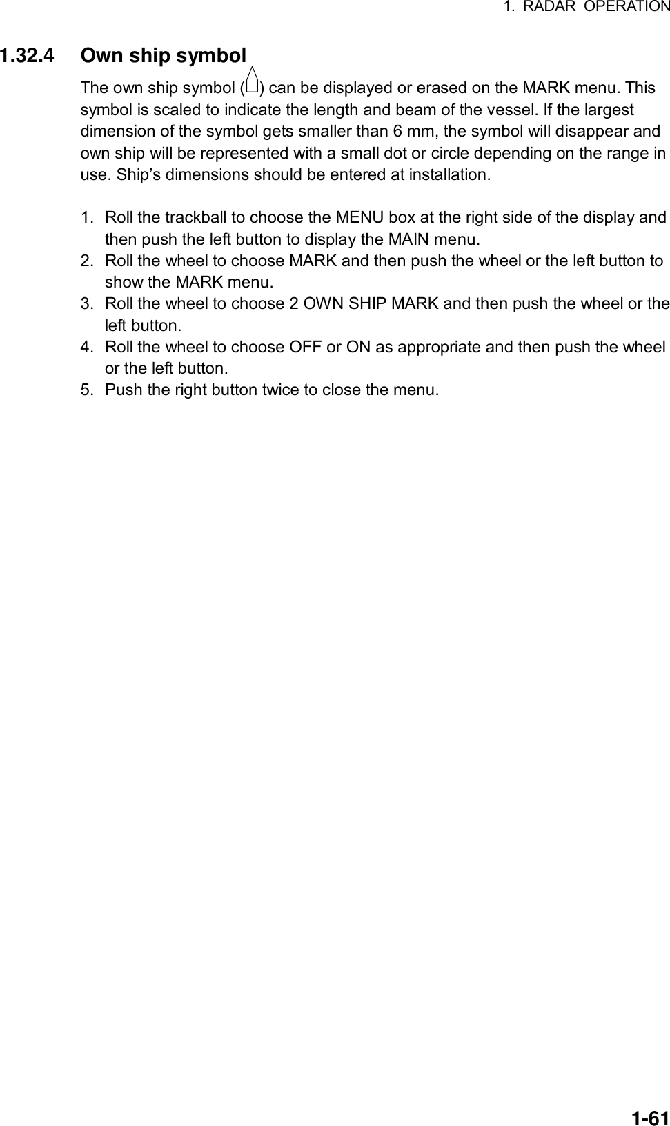 1. RADAR OPERATION  1-611.32.4  Own ship symbol The own ship symbol ( ) can be displayed or erased on the MARK menu. This symbol is scaled to indicate the length and beam of the vessel. If the largest dimension of the symbol gets smaller than 6 mm, the symbol will disappear and own ship will be represented with a small dot or circle depending on the range in use. Ship’s dimensions should be entered at installation.  1.  Roll the trackball to choose the MENU box at the right side of the display and then push the left button to display the MAIN menu. 2.  Roll the wheel to choose MARK and then push the wheel or the left button to show the MARK menu. 3.  Roll the wheel to choose 2 OWN SHIP MARK and then push the wheel or the left button. 4.  Roll the wheel to choose OFF or ON as appropriate and then push the wheel or the left button. 5.  Push the right button twice to close the menu.  