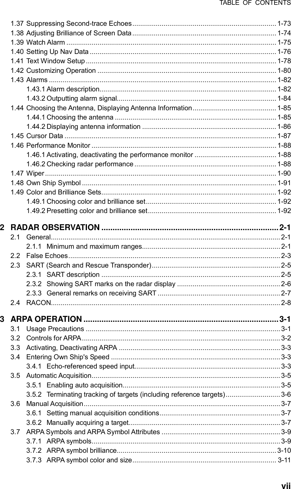 TABLE OF CONTENTS  vii1.37 Suppressing Second-trace Echoes.......................................................................... 1-73 1.38 Adjusting Brilliance of Screen Data.......................................................................... 1-74 1.39 Watch Alarm ............................................................................................................1-75 1.40 Setting Up Nav Data ................................................................................................ 1-76 1.41 Text Window Setup .................................................................................................. 1-78 1.42 Customizing Operation ............................................................................................ 1-80 1.43 Alarms ..................................................................................................................... 1-82 1.43.1 Alarm description...........................................................................................1-82 1.43.2 Outputting alarm signal.................................................................................. 1-84 1.44 Choosing the Antenna, Displaying Antenna Information........................................... 1-85 1.44.1 Choosing the antenna ................................................................................... 1-85 1.44.2 Displaying antenna information .....................................................................1-86 1.45 Cursor Data ............................................................................................................. 1-87 1.46 Performance Monitor ............................................................................................... 1-88 1.46.1 Activating, deactivating the performance monitor .......................................... 1-88 1.46.2 Checking radar performance ......................................................................... 1-88 1.47 Wiper....................................................................................................................... 1-90 1.48 Own Ship Symbol .................................................................................................... 1-91 1.49 Color and Brilliance Sets.......................................................................................... 1-92 1.49.1 Choosing color and brilliance set................................................................... 1-92 1.49.2 Presetting color and brilliance set.................................................................. 1-92 2 RADAR OBSERVATION ...............................................................................2-1 2.1 General...................................................................................................................... 2-1 2.1.1 Minimum and maximum ranges....................................................................... 2-1 2.2 False Echoes.............................................................................................................2-3 2.3 SART (Search and Rescue Transponder)..................................................................2-5 2.3.1 SART description ............................................................................................2-5 2.3.2 Showing SART marks on the radar display ..................................................... 2-6 2.3.3 General remarks on receiving SART ............................................................... 2-7 2.4 RACON...................................................................................................................... 2-8 3 ARPA OPERATION .......................................................................................3-1 3.1 Usage Precautions .................................................................................................... 3-1 3.2 Controls for ARPA...................................................................................................... 3-2 3.3 Activating, Deactivating ARPA ...................................................................................3-3 3.4 Entering Own Ship&apos;s Speed ....................................................................................... 3-3 3.4.1 Echo-referenced speed input........................................................................... 3-3 3.5 Automatic Acquisition................................................................................................. 3-5 3.5.1 Enabling auto acquisition.................................................................................3-5 3.5.2 Terminating tracking of targets (including reference targets)............................ 3-6 3.6 Manual Acquisition..................................................................................................... 3-7 3.6.1 Setting manual acquisition conditions.............................................................. 3-7 3.6.2 Manually acquiring a target.............................................................................. 3-7 3.7 ARPA Symbols and ARPA Symbol Attributes ............................................................. 3-9 3.7.1 ARPA symbols................................................................................................. 3-9 3.7.2 ARPA symbol brilliance.................................................................................. 3-10 3.7.3 ARPA symbol color and size.......................................................................... 3-11 