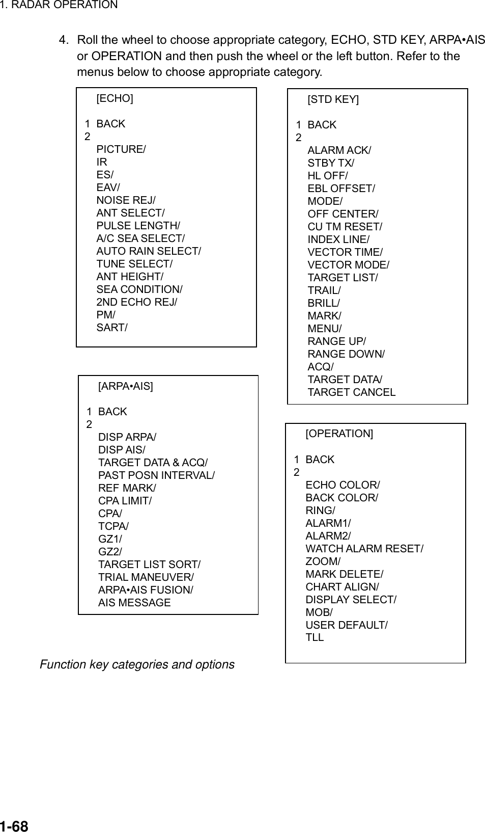 1. RADAR OPERATION  1-68  [ECHO]  1 BACK 2  PICTURE/  IR  ES/  EAV/  NOISE REJ/  ANT SELECT/  PULSE LENGTH/  A/C SEA SELECT/  AUTO RAIN SELECT/  TUNE SELECT/  ANT HEIGHT/  SEA CONDITION/   2ND ECHO REJ/  PM/  SART/  [ARPA•AIS]  1 BACK 2  DISP ARPA/  DISP AIS/   TARGET DATA &amp; ACQ/  PAST POSN INTERVAL/  REF MARK/  CPA LIMIT/  CPA/  TCPA/  GZ1/  GZ2/  TARGET LIST SORT/  TRIAL MANEUVER/  ARPA•AIS FUSION/  AIS MESSAGE  [STD KEY]  1 BACK 2  ALARM ACK/  STBY TX/  HL OFF/  EBL OFFSET/  MODE/  OFF CENTER/  CU TM RESET/  INDEX LINE/  VECTOR TIME/  VECTOR MODE/  TARGET LIST/  TRAIL/  BRILL/  MARK/  MENU/  RANGE UP/  RANGE DOWN/  ACQ/  TARGET DATA/  TARGET CANCEL  [OPERATION]  1 BACK 2  ECHO COLOR/  BACK COLOR/  RING/  ALARM1/  ALARM2/  WATCH ALARM RESET/  ZOOM/  MARK DELETE/  CHART ALIGN/  DISPLAY SELECT/  MOB/  USER DEFAULT/  TLL 4.  Roll the wheel to choose appropriate category, ECHO, STD KEY, ARPA•AIS or OPERATION and then push the wheel or the left button. Refer to the menus below to choose appropriate category.                                       Function key categories and options  