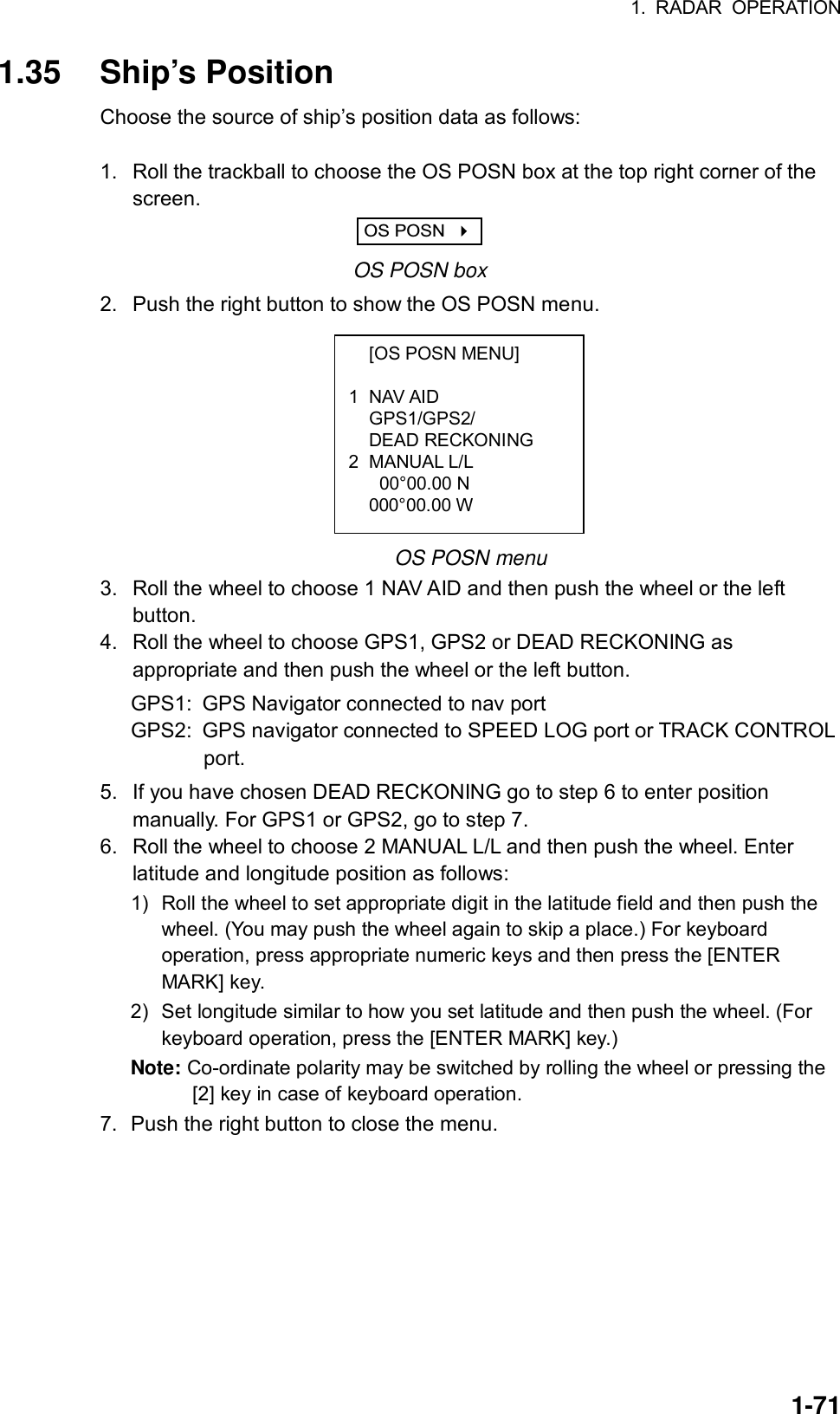 1. RADAR OPERATION  1-71  [OS POSN MENU]  1 NAV AID  GPS1/GPS2/  DEAD RECKONING 2 MANUAL L/L   00°00.00 N  000°00.00 W  1.35 Ship’s Position Choose the source of ship’s position data as follows:  1.  Roll the trackball to choose the OS POSN box at the top right corner of the screen. OS POSN     OS POSN box 2.  Push the right button to show the OS POSN menu.          OS POSN menu 3.  Roll the wheel to choose 1 NAV AID and then push the wheel or the left button. 4.  Roll the wheel to choose GPS1, GPS2 or DEAD RECKONING as appropriate and then push the wheel or the left button. GPS1:  GPS Navigator connected to nav port GPS2:  GPS navigator connected to SPEED LOG port or TRACK CONTROL          port. 5.  If you have chosen DEAD RECKONING go to step 6 to enter position manually. For GPS1 or GPS2, go to step 7. 6.  Roll the wheel to choose 2 MANUAL L/L and then push the wheel. Enter latitude and longitude position as follows: 1) Roll the wheel to set appropriate digit in the latitude field and then push the wheel. (You may push the wheel again to skip a place.) For keyboard operation, press appropriate numeric keys and then press the [ENTER MARK] key. 2)  Set longitude similar to how you set latitude and then push the wheel. (For keyboard operation, press the [ENTER MARK] key.) Note: Co-ordinate polarity may be switched by rolling the wheel or pressing the [2] key in case of keyboard operation. 7.  Push the right button to close the menu.  