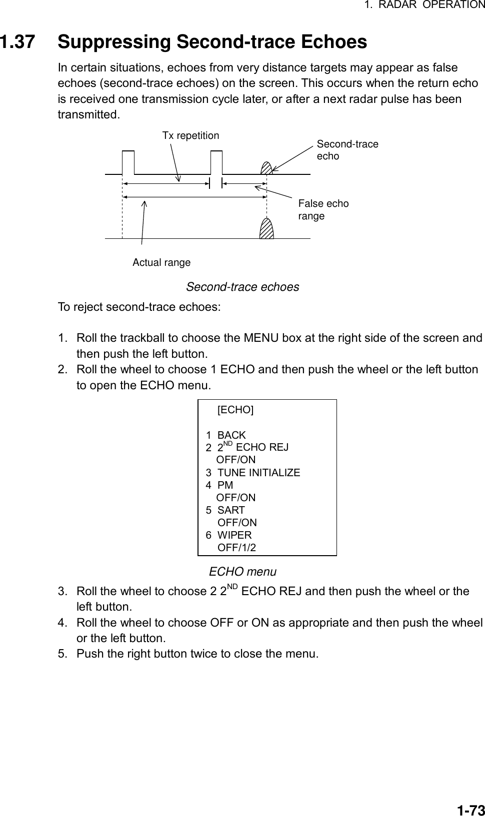 1. RADAR OPERATION  1-73 [ECHO]  1 BACK 2 2ND ECHO REJ OFF/ON 3 TUNE INITIALIZE 4 PM OFF/ON 5 SART  OFF/ON 6 WIPER OFF/1/21.37  Suppressing Second-trace Echoes In certain situations, echoes from very distance targets may appear as false echoes (second-trace echoes) on the screen. This occurs when the return echo is received one transmission cycle later, or after a next radar pulse has been transmitted. Second-traceechoTx repetitionActual rangeFalse echorange Second-trace echoes To reject second-trace echoes:  1.  Roll the trackball to choose the MENU box at the right side of the screen and then push the left button. 2.  Roll the wheel to choose 1 ECHO and then push the wheel or the left button to open the ECHO menu.           ECHO menu 3.  Roll the wheel to choose 2 2ND ECHO REJ and then push the wheel or the left button. 4.  Roll the wheel to choose OFF or ON as appropriate and then push the wheel or the left button. 5.  Push the right button twice to close the menu.  