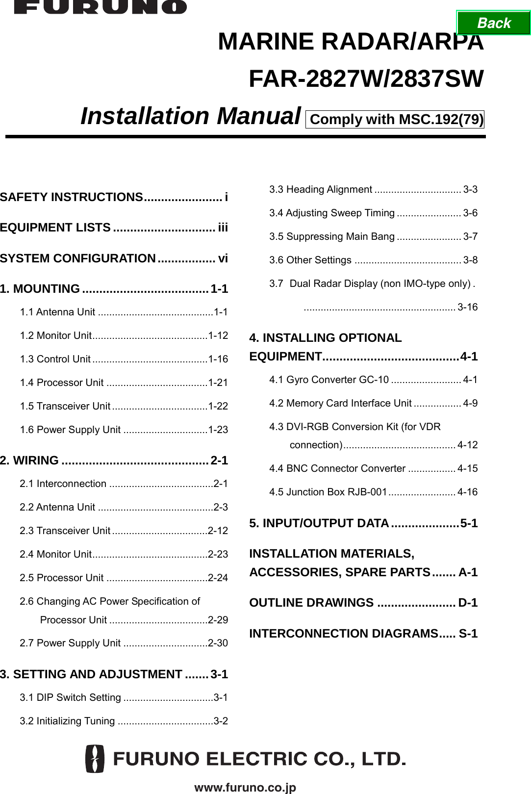  www.furuno.co.jp MARINE RADAR/ARPA FAR-2827W/2837SW Installation Manual  Comply with MSC.192(79) SAFETY INSTRUCTIONS....................... i EQUIPMENT LISTS..............................iii SYSTEM CONFIGURATION................. vi 1. MOUNTING.....................................1-1 1.1 Antenna Unit .........................................1-1 1.2 Monitor Unit.........................................1-12 1.3 Control Unit .........................................1-16 1.4 Processor Unit ....................................1-21 1.5 Transceiver Unit ..................................1-22 1.6 Power Supply Unit ..............................1-23 2. WIRING ...........................................2-1 2.1 Interconnection .....................................2-1 2.2 Antenna Unit .........................................2-3 2.3 Transceiver Unit ..................................2-12 2.4 Monitor Unit.........................................2-23 2.5 Processor Unit ....................................2-24 2.6 Changing AC Power Specification of Processor Unit ...................................2-29 2.7 Power Supply Unit ..............................2-30 3. SETTING AND ADJUSTMENT .......3-1 3.1 DIP Switch Setting ................................3-1 3.2 Initializing Tuning ..................................3-2 3.3 Heading Alignment ............................... 3-3 3.4 Adjusting Sweep Timing ....................... 3-6 3.5 Suppressing Main Bang ....................... 3-7 3.6 Other Settings ...................................... 3-8 3.7  Dual Radar Display (non IMO-type only) .     ...................................................... 3-16 4. INSTALLING OPTIONAL EQUIPMENT........................................4-1 4.1 Gyro Converter GC-10 ......................... 4-1 4.2 Memory Card Interface Unit ................. 4-9 4.3 DVI-RGB Conversion Kit (for VDR connection)........................................ 4-12 4.4 BNC Connector Converter ................. 4-15 4.5 Junction Box RJB-001........................ 4-16 5. INPUT/OUTPUT DATA....................5-1 INSTALLATION MATERIALS, ACCESSORIES, SPARE PARTS....... A-1 OUTLINE DRAWINGS ....................... D-1 INTERCONNECTION DIAGRAMS..... S-1   Back