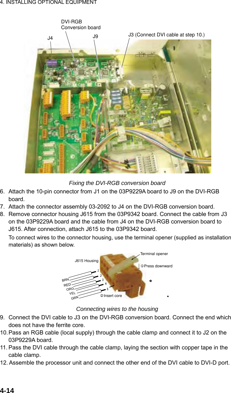 4. INSTALLING OPTIONAL EQUIPMENT  4-14J4DVI-RGB Conversion boardJ9 J3 (Connect DVI cable at step 10.) Fixing the DVI-RGB conversion board 6.  Attach the 10-pin connector from J1 on the 03P9229A board to J9 on the DVI-RGB board. 7.  Attach the connector assembly 03-2092 to J4 on the DVI-RGB conversion board. 8.  Remove connector housing J615 from the 03P9342 board. Connect the cable from J3 on the 03P9229A board and the cable from J4 on the DVI-RGB conversion board to J615. After connection, attach J615 to the 03P9342 board. To connect wires to the connector housing, use the terminal opener (supplied as installation materials) as shown below. Press downwardInsert core J615 HousingTerminal openerREDYELGRNORG12BRN Connecting wires to the housing 9.  Connect the DVI cable to J3 on the DVI-RGB conversion board. Connect the end which does not have the ferrite core.   10. Pass an RGB cable (local supply) through the cable clamp and connect it to J2 on the 03P9229A board. 11. Pass the DVI cable through the cable clamp, laying the section with copper tape in the cable clamp. 12. Assemble the processor unit and connect the other end of the DVI cable to DVI-D port.  