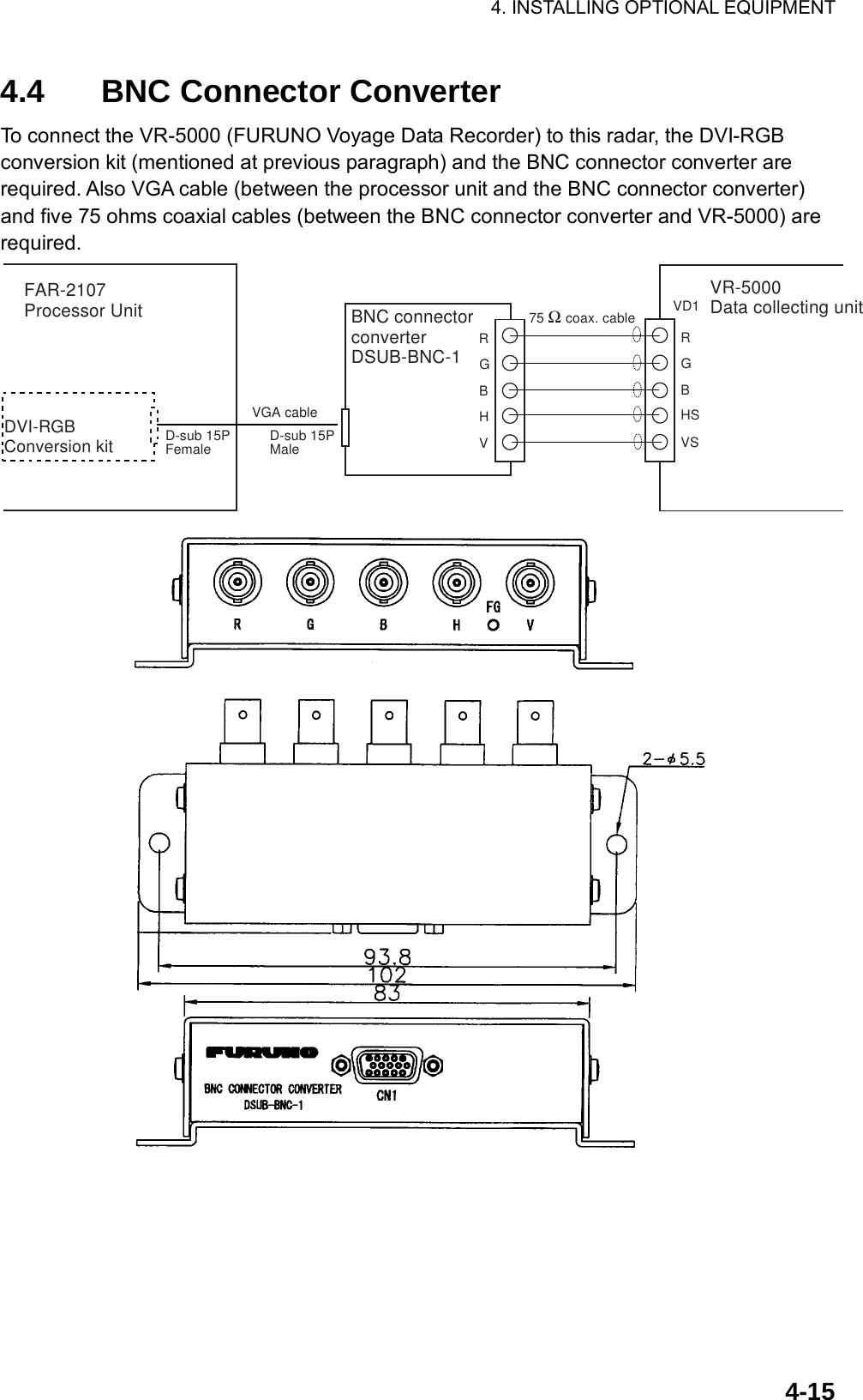 4. INSTALLING OPTIONAL EQUIPMENT    4-154.4  BNC Connector Converter To connect the VR-5000 (FURUNO Voyage Data Recorder) to this radar, the DVI-RGB conversion kit (mentioned at previous paragraph) and the BNC connector converter are required. Also VGA cable (between the processor unit and the BNC connector converter) and five 75 ohms coaxial cables (between the BNC connector converter and VR-5000) are required. BNC connectorconverterDSUB-BNC-1VR-5000Data collecting unit75 Ω coax. cable VD1RGBHSVSRGBHVFAR-2107Processor UnitDVI-RGB Conversion kitD-sub 15PFemaleVGA cableD-sub 15PMale  