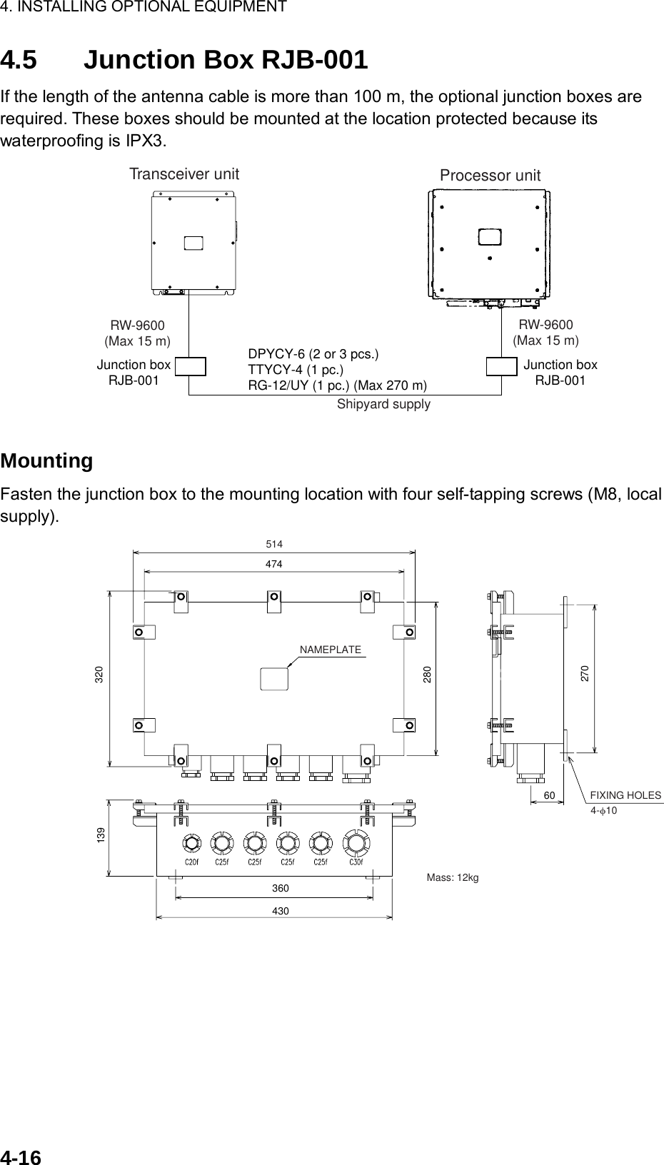 4. INSTALLING OPTIONAL EQUIPMENT  4-16 4.5  Junction Box RJB-001 If the length of the antenna cable is more than 100 m, the optional junction boxes are required. These boxes should be mounted at the location protected because its waterproofing is IPX3. RW-9600(Max 15 m)Junction boxRJB-001RW-9600(Max 15 m)DPYCY-6 (2 or 3 pcs.)TTYCY-4 (1 pc.)RG-12/UY (1 pc.) (Max 270 m)Transceiver unit Processor unitJunction boxRJB-001Shipyard supply  Mounting Fasten the junction box to the mounting location with four self-tapping screws (M8, local supply).  51447432028013936043027060NAMEPLATE4-φ10 FIXING HOLESMass: 12kg 