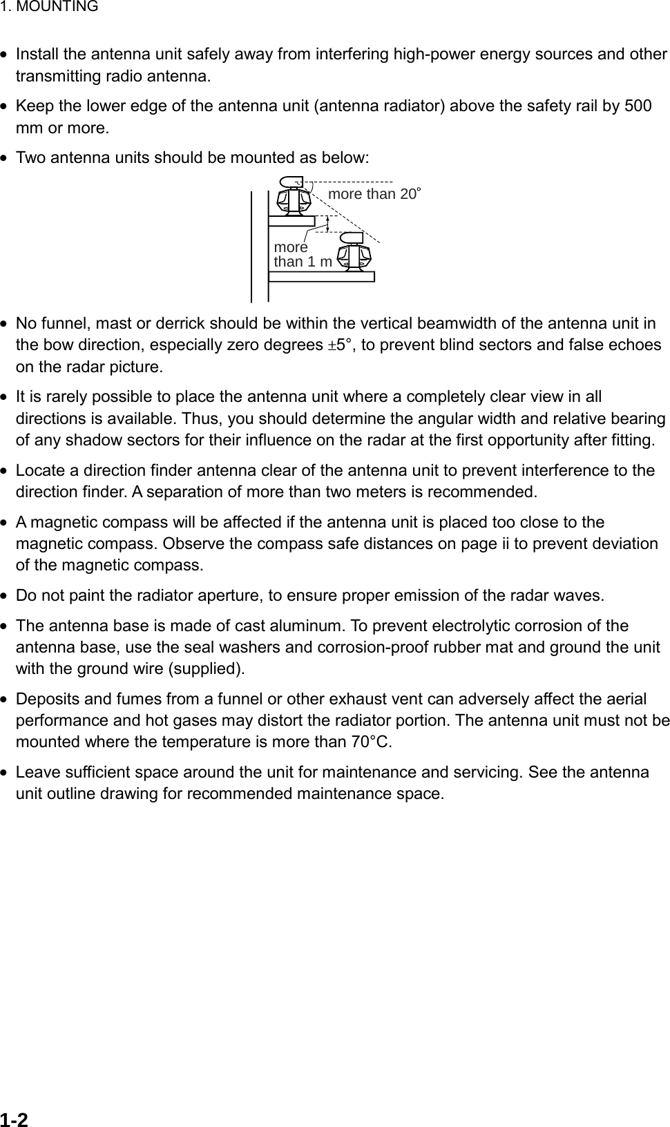 1. MOUNTING  1-2•  Install the antenna unit safely away from interfering high-power energy sources and other transmitting radio antenna. •  Keep the lower edge of the antenna unit (antenna radiator) above the safety rail by 500 mm or more. •  Two antenna units should be mounted as below: more than 20more than 1 m •  No funnel, mast or derrick should be within the vertical beamwidth of the antenna unit in the bow direction, especially zero degrees ±5°, to prevent blind sectors and false echoes on the radar picture. •  It is rarely possible to place the antenna unit where a completely clear view in all directions is available. Thus, you should determine the angular width and relative bearing of any shadow sectors for their influence on the radar at the first opportunity after fitting. •  Locate a direction finder antenna clear of the antenna unit to prevent interference to the direction finder. A separation of more than two meters is recommended. •  A magnetic compass will be affected if the antenna unit is placed too close to the magnetic compass. Observe the compass safe distances on page ii to prevent deviation of the magnetic compass. •  Do not paint the radiator aperture, to ensure proper emission of the radar waves. •  The antenna base is made of cast aluminum. To prevent electrolytic corrosion of the antenna base, use the seal washers and corrosion-proof rubber mat and ground the unit with the ground wire (supplied). •  Deposits and fumes from a funnel or other exhaust vent can adversely affect the aerial performance and hot gases may distort the radiator portion. The antenna unit must not be mounted where the temperature is more than 70°C. •  Leave sufficient space around the unit for maintenance and servicing. See the antenna unit outline drawing for recommended maintenance space. 