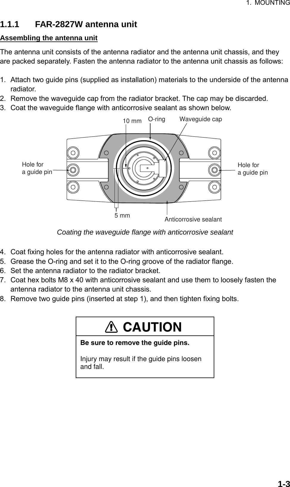 1. MOUNTING  1-31.1.1  FAR-2827W antenna unit Assembling the antenna unit The antenna unit consists of the antenna radiator and the antenna unit chassis, and they are packed separately. Fasten the antenna radiator to the antenna unit chassis as follows:  1.  Attach two guide pins (supplied as installation) materials to the underside of the antenna radiator. 2.  Remove the waveguide cap from the radiator bracket. The cap may be discarded. 3.  Coat the waveguide flange with anticorrosive sealant as shown below. Anticorrosive sealant10 mm O-ring Waveguide cap5 mmHole for a guide pin Hole for a guide pin Coating the waveguide flange with anticorrosive sealant  4.  Coat fixing holes for the antenna radiator with anticorrosive sealant. 5.  Grease the O-ring and set it to the O-ring groove of the radiator flange. 6.  Set the antenna radiator to the radiator bracket. 7.  Coat hex bolts M8 x 40 with anticorrosive sealant and use them to loosely fasten the antenna radiator to the antenna unit chassis. 8.  Remove two guide pins (inserted at step 1), and then tighten fixing bolts.  CAUTIONBe sure to remove the guide pins.Injury may result if the guide pins loosen and fall. 