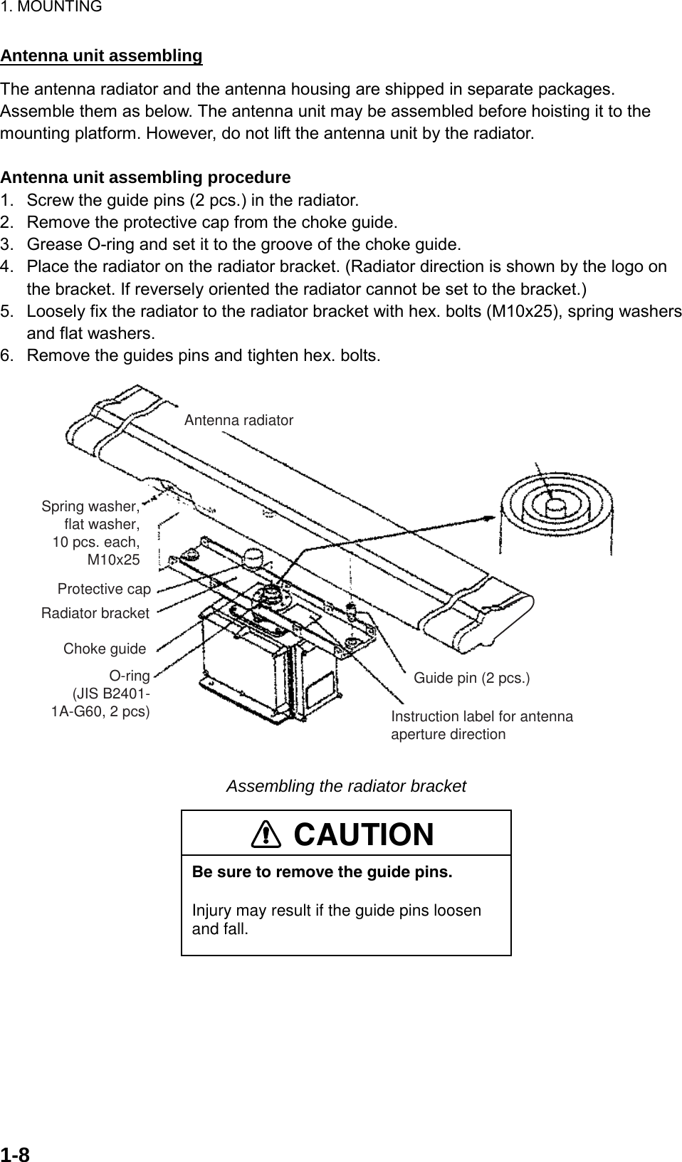 1. MOUNTING  1-8Antenna unit assembling The antenna radiator and the antenna housing are shipped in separate packages. Assemble them as below. The antenna unit may be assembled before hoisting it to the mounting platform. However, do not lift the antenna unit by the radiator.  Antenna unit assembling procedure 1.  Screw the guide pins (2 pcs.) in the radiator. 2.  Remove the protective cap from the choke guide. 3.  Grease O-ring and set it to the groove of the choke guide. 4.  Place the radiator on the radiator bracket. (Radiator direction is shown by the logo on the bracket. If reversely oriented the radiator cannot be set to the bracket.) 5.  Loosely fix the radiator to the radiator bracket with hex. bolts (M10x25), spring washers and flat washers. 6.  Remove the guides pins and tighten hex. bolts. Antenna radiatorSpring washer,flat washer,10 pcs. each,M10x25Protective capRadiator bracketChoke guideO-ring(JIS B2401-1A-G60, 2 pcs)Guide pin (2 pcs.)Instruction label for antenna aperture direction Assembling the radiator bracket CAUTIONBe sure to remove the guide pins.Injury may result if the guide pins loosen and fall. 