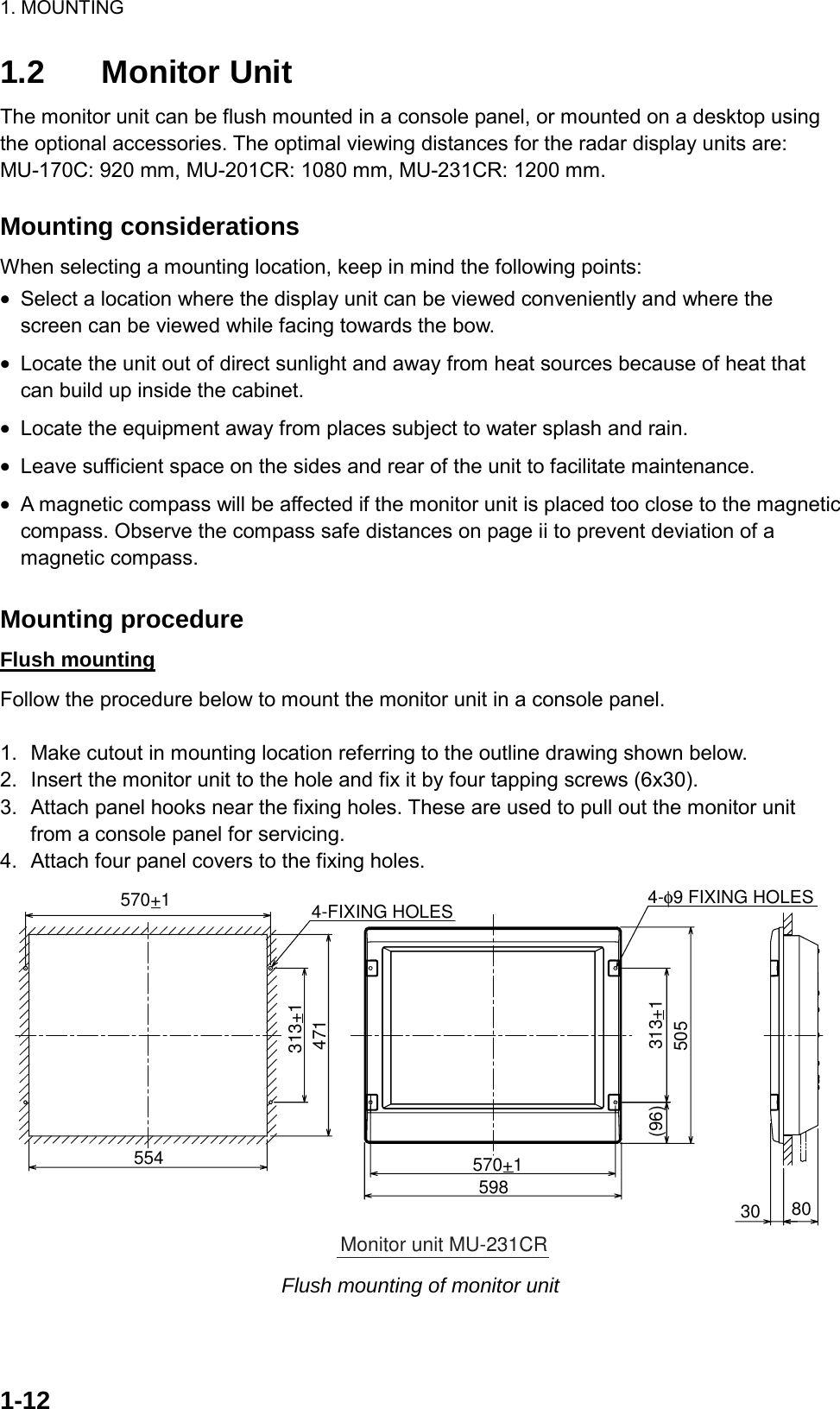 1. MOUNTING  1-121.2 Monitor Unit The monitor unit can be flush mounted in a console panel, or mounted on a desktop using the optional accessories. The optimal viewing distances for the radar display units are: MU-170C: 920 mm, MU-201CR: 1080 mm, MU-231CR: 1200 mm.  Mounting considerations When selecting a mounting location, keep in mind the following points: •  Select a location where the display unit can be viewed conveniently and where the screen can be viewed while facing towards the bow. •  Locate the unit out of direct sunlight and away from heat sources because of heat that can build up inside the cabinet. •  Locate the equipment away from places subject to water splash and rain. •  Leave sufficient space on the sides and rear of the unit to facilitate maintenance.   •  A magnetic compass will be affected if the monitor unit is placed too close to the magnetic compass. Observe the compass safe distances on page ii to prevent deviation of a magnetic compass.  Mounting procedure Flush mounting Follow the procedure below to mount the monitor unit in a console panel.  1.  Make cutout in mounting location referring to the outline drawing shown below. 2.  Insert the monitor unit to the hole and fix it by four tapping screws (6x30). 3.  Attach panel hooks near the fixing holes. These are used to pull out the monitor unit from a console panel for servicing. 4.  Attach four panel covers to the fixing holes. 570+14-φ9 FIXING HOLES598(96) 313+15054-FIXING HOLES554471313+1570+130 80Monitor unit MU-231CR Flush mounting of monitor unit  