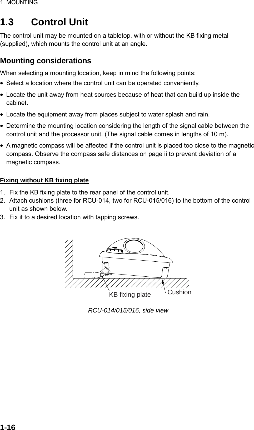 1. MOUNTING  1-161.3 Control Unit The control unit may be mounted on a tabletop, with or without the KB fixing metal (supplied), which mounts the control unit at an angle.  Mounting considerations When selecting a mounting location, keep in mind the following points: •  Select a location where the control unit can be operated conveniently. •  Locate the unit away from heat sources because of heat that can build up inside the cabinet. •  Locate the equipment away from places subject to water splash and rain. •  Determine the mounting location considering the length of the signal cable between the control unit and the processor unit. (The signal cable comes in lengths of 10 m). •  A magnetic compass will be affected if the control unit is placed too close to the magnetic compass. Observe the compass safe distances on page ii to prevent deviation of a magnetic compass.  Fixing without KB fixing plate 1.  Fix the KB fixing plate to the rear panel of the control unit. 2.  Attach cushions (three for RCU-014, two for RCU-015/016) to the bottom of the control unit as shown below. 3.  Fix it to a desired location with tapping screws.  CushionKB fixing plate RCU-014/015/016, side view 