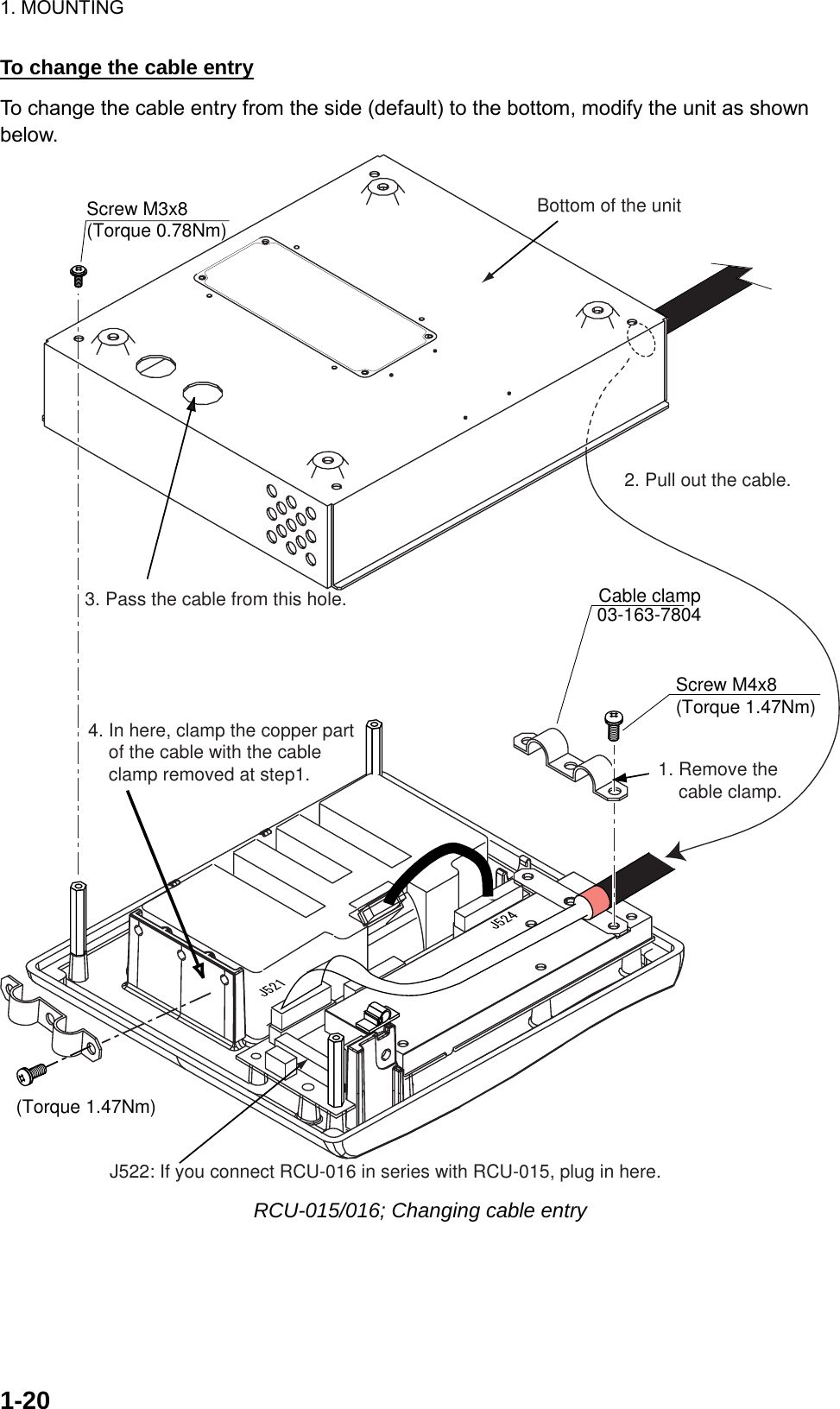 1. MOUNTING  1-20To change the cable entry To change the cable entry from the side (default) to the bottom, modify the unit as shown below. Cable clamp03-163-7804Screw M3x8(Torque 0.78Nm) Screw M4x8(Torque 1.47Nm)2. Pull out the cable.1. Remove the     cable clamp.3. Pass the cable from this hole.4. In here, clamp the copper part     of the cable with the cable     clamp removed at step1.J522: If you connect RCU-016 in series with RCU-015, plug in here.Bottom of the unit(Torque 1.47Nm) RCU-015/016; Changing cable entry 