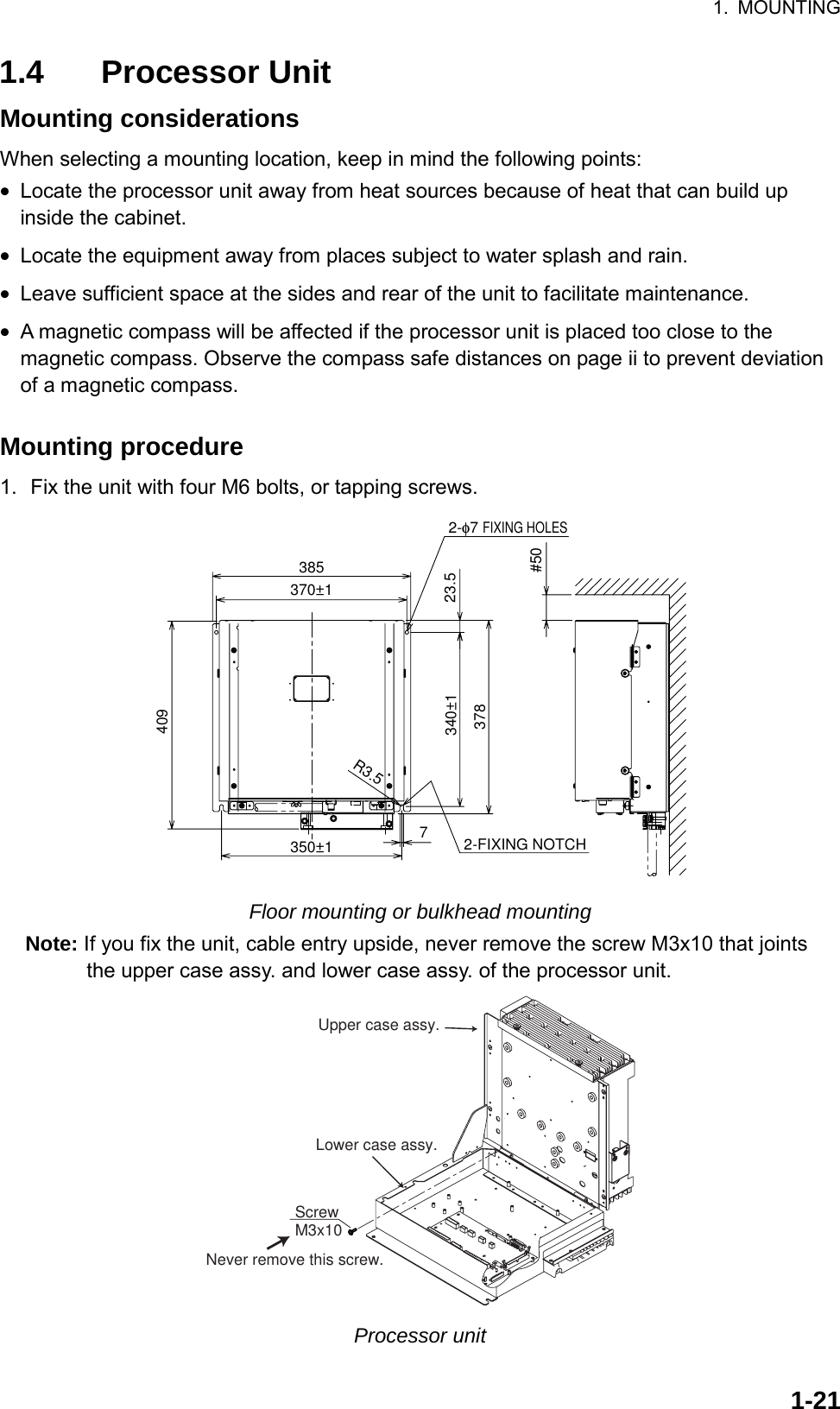 1. MOUNTING  1-211.4 Processor Unit Mounting considerations When selecting a mounting location, keep in mind the following points: •  Locate the processor unit away from heat sources because of heat that can build up inside the cabinet. •  Locate the equipment away from places subject to water splash and rain. •  Leave sufficient space at the sides and rear of the unit to facilitate maintenance. •  A magnetic compass will be affected if the processor unit is placed too close to the magnetic compass. Observe the compass safe distances on page ii to prevent deviation of a magnetic compass.  Mounting procedure 1.  Fix the unit with four M6 bolts, or tapping screws. 23.5340±1378385409350±1#502-φ7 FIXING HOLESR3.5370±172-FIXING NOTCH Floor mounting or bulkhead mounting Note: If you fix the unit, cable entry upside, never remove the screw M3x10 that joints the upper case assy. and lower case assy. of the processor unit. ScrewM3x10Upper case assy.Lower case assy.Never remove this screw. Processor unit 