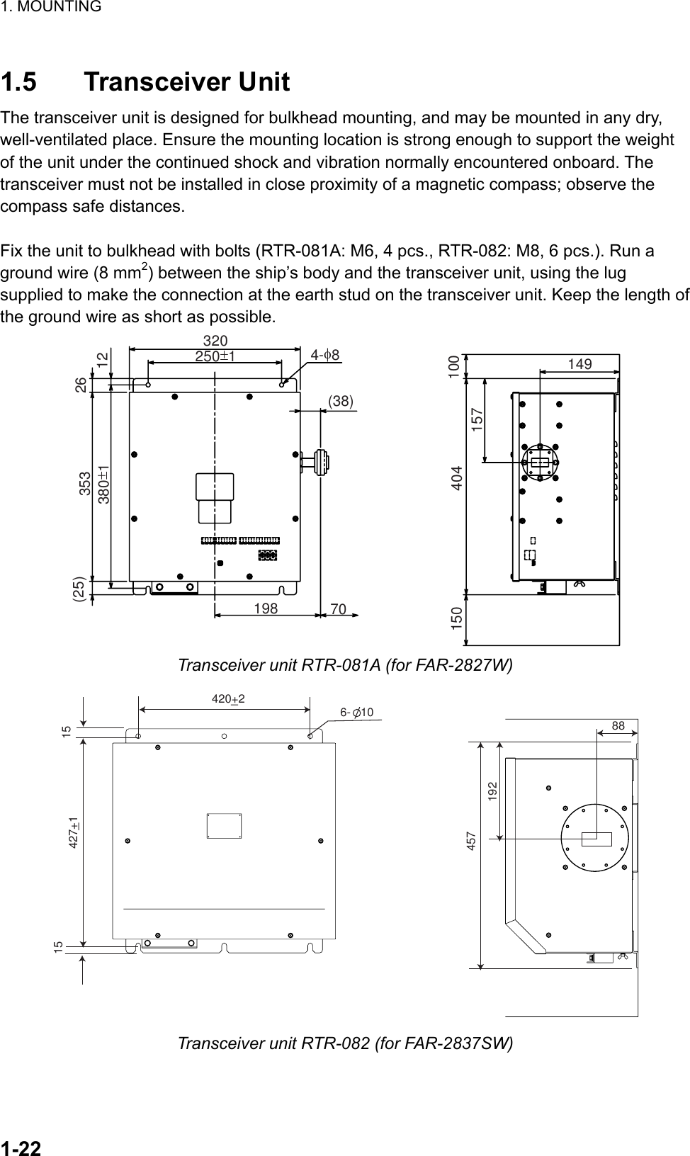 1. MOUNTING  1-22 1.5 Transceiver Unit The transceiver unit is designed for bulkhead mounting, and may be mounted in any dry, well-ventilated place. Ensure the mounting location is strong enough to support the weight of the unit under the continued shock and vibration normally encountered onboard. The transceiver must not be installed in close proximity of a magnetic compass; observe the compass safe distances.  Fix the unit to bulkhead with bolts (RTR-081A: M6, 4 pcs., RTR-082: M8, 6 pcs.). Run a ground wire (8 mm2) between the ship’s body and the transceiver unit, using the lug supplied to make the connection at the earth stud on the transceiver unit. Keep the length of the ground wire as short as possible. 198 70(38)4-φ8320250±1(25) 353380±12612100149157404150 Transceiver unit RTR-081A (for FAR-2827W) 420+2427+1 15156-   1045719288 Transceiver unit RTR-082 (for FAR-2837SW)  