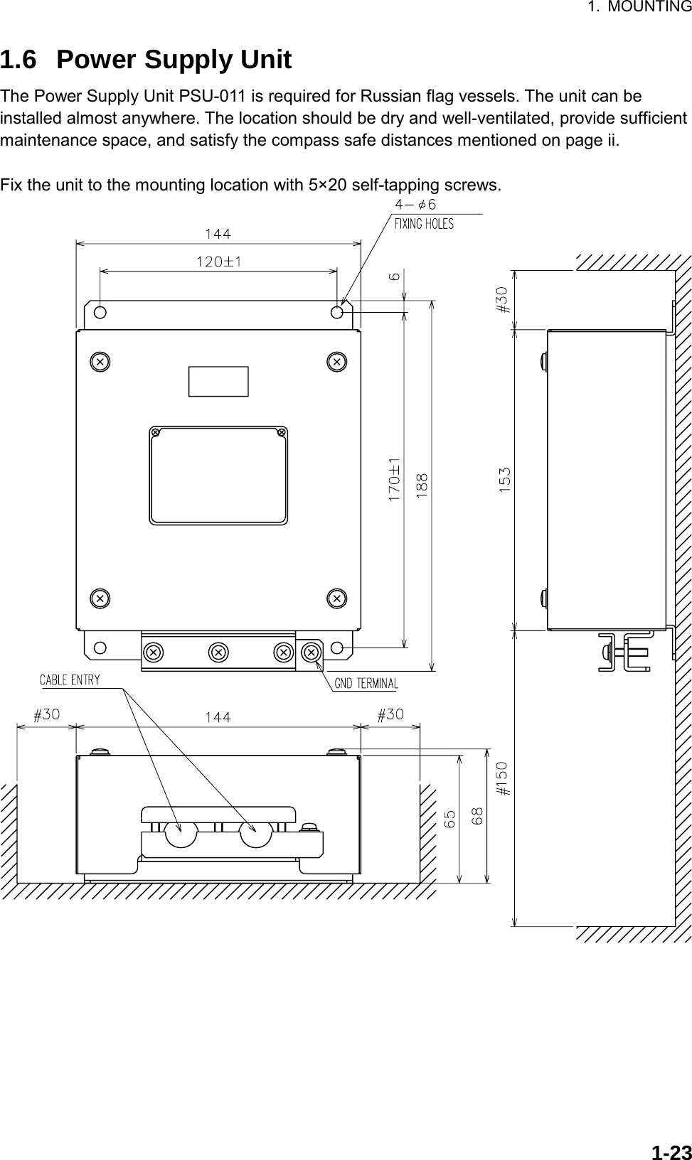 1. MOUNTING  1-231.6  Power Supply Unit The Power Supply Unit PSU-011 is required for Russian flag vessels. The unit can be installed almost anywhere. The location should be dry and well-ventilated, provide sufficient maintenance space, and satisfy the compass safe distances mentioned on page ii.    Fix the unit to the mounting location with 5×20 self-tapping screws.  