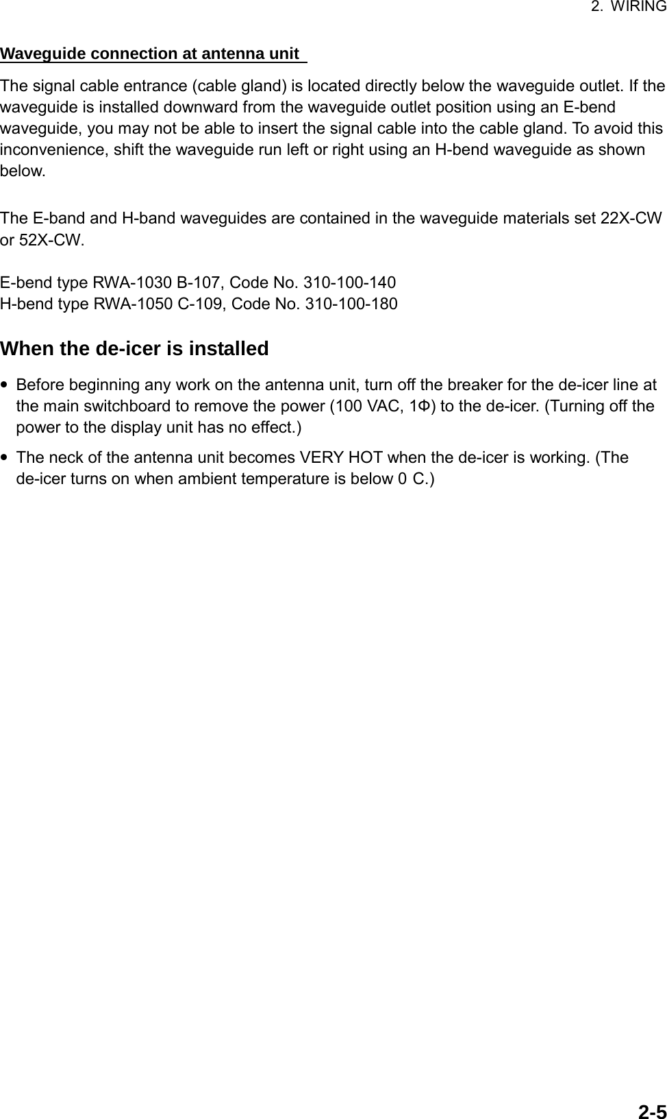 2. WIRING  2-5Waveguide connection at antenna unit   The signal cable entrance (cable gland) is located directly below the waveguide outlet. If the waveguide is installed downward from the waveguide outlet position using an E-bend waveguide, you may not be able to insert the signal cable into the cable gland. To avoid this inconvenience, shift the waveguide run left or right using an H-bend waveguide as shown below.  The E-band and H-band waveguides are contained in the waveguide materials set 22X-CW or 52X-CW.  E-bend type RWA-1030 B-107, Code No. 310-100-140 H-bend type RWA-1050 C-109, Code No. 310-100-180  When the de-icer is installed • Before beginning any work on the antenna unit, turn off the breaker for the de-icer line at the main switchboard to remove the power (100 VAC, 1Ф) to the de-icer. (Turning off the power to the display unit has no effect.) • The neck of the antenna unit becomes VERY HOT when the de-icer is working. (The de-icer turns on when ambient temperature is below 0 C.) 