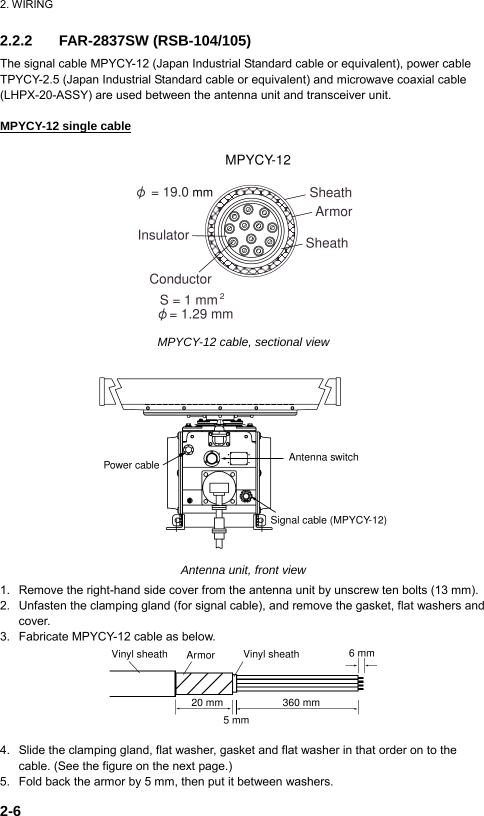 2. WIRING  2-62.2.2 FAR-2837SW (RSB-104/105) The signal cable MPYCY-12 (Japan Industrial Standard cable or equivalent), power cable TPYCY-2.5 (Japan Industrial Standard cable or equivalent) and microwave coaxial cable (LHPX-20-ASSY) are used between the antenna unit and transceiver unit.  MPYCY-12 single cable ConductorS = 1 mm= 1.29 mm2MPYCY-12ArmorSheath = 19.0 mm SheathInsulator MPYCY-12 cable, sectional view  Antenna switchSignal cable (MPYCY-12)Power cable Antenna unit, front view 1.  Remove the right-hand side cover from the antenna unit by unscrew ten bolts (13 mm). 2.  Unfasten the clamping gland (for signal cable), and remove the gasket, flat washers and cover. 3.  Fabricate MPYCY-12 cable as below. 20 mmArmorVinyl sheath Vinyl sheath360 mm5 mm6 mm 4.  Slide the clamping gland, flat washer, gasket and flat washer in that order on to the cable. (See the figure on the next page.) 5.  Fold back the armor by 5 mm, then put it between washers. 