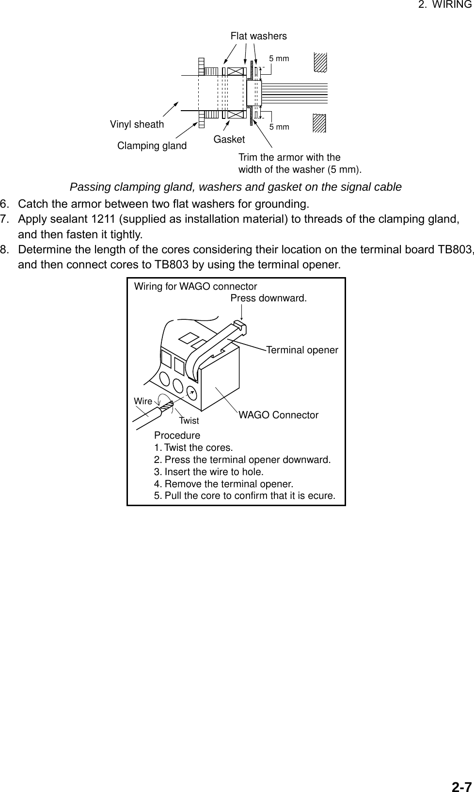 2. WIRING  2-7GasketVinyl sheathClamping glandFlat washersTrim the armor with the width of the washer (5 mm).5 mm5 mm Passing clamping gland, washers and gasket on the signal cable 6.  Catch the armor between two flat washers for grounding. 7.  Apply sealant 1211 (supplied as installation material) to threads of the clamping gland, and then fasten it tightly. 8.  Determine the length of the cores considering their location on the terminal board TB803, and then connect cores to TB803 by using the terminal opener.   Procedure1. Twist the cores.2. Press the terminal opener downward.3. Insert the wire to hole.4. Remove the terminal opener.5. Pull the core to confirm that it is ecure.Terminal openerWAGO ConnectorWire TwistPress downward.Wiring for WAGO connector 