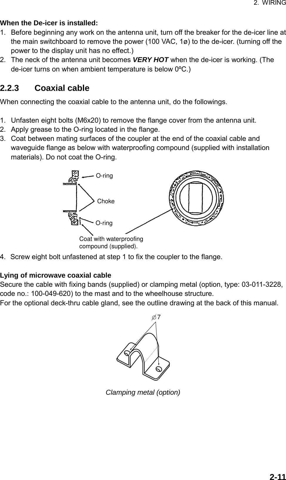 2. WIRING  2-11When the De-icer is installed: 1.  Before beginning any work on the antenna unit, turn off the breaker for the de-icer line at the main switchboard to remove the power (100 VAC, 1ø) to the de-icer. (turning off the power to the display unit has no effect.) 2.  The neck of the antenna unit becomes VERY HOT when the de-icer is working. (The de-icer turns on when ambient temperature is below 0ºC.)  2.2.3 Coaxial cable When connecting the coaxial cable to the antenna unit, do the followings.  1.  Unfasten eight bolts (M6x20) to remove the flange cover from the antenna unit. 2.  Apply grease to the O-ring located in the flange. 3.  Coat between mating surfaces of the coupler at the end of the coaxial cable and waveguide flange as below with waterproofing compound (supplied with installation materials). Do not coat the O-ring. O-ringChokeCoat with waterproofingcompound (supplied).O-ring 4.  Screw eight bolt unfastened at step 1 to fix the coupler to the flange.  Lying of microwave coaxial cable Secure the cable with fixing bands (supplied) or clamping metal (option, type: 03-011-3228, code no.: 100-049-620) to the mast and to the wheelhouse structure.   For the optional deck-thru cable gland, see the outline drawing at the back of this manual. 7 Clamping metal (option)  