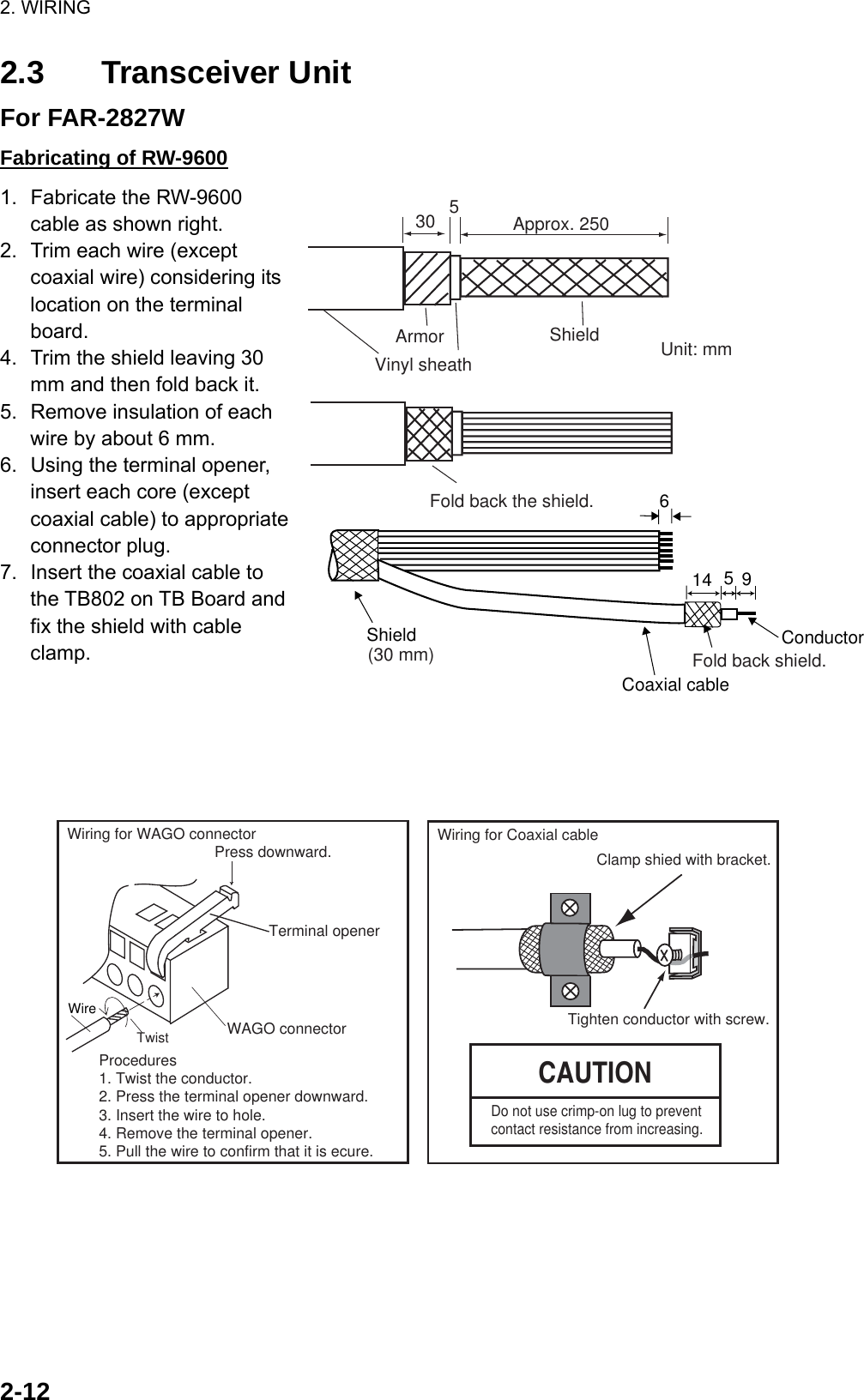 2. WIRING  2-122.3 Transceiver Unit For FAR-2827W Fabricating of RW-9600 1.  Fabricate the RW-9600 cable as shown right. 2.  Trim each wire (except coaxial wire) considering its location on the terminal board. 4.  Trim the shield leaving 30 mm and then fold back it. 5.  Remove insulation of each wire by about 6 mm.   6.  Using the terminal opener, insert each core (except coaxial cable) to appropriate connector plug. 7.  Insert the coaxial cable to the TB802 on TB Board and fix the shield with cable clamp.      Wiring for Coaxial cableCAUTIONClamp shied with bracket.Tighten conductor with screw.Procedures1. Twist the conductor.2. Press the terminal opener downward.3. Insert the wire to hole.4. Remove the terminal opener.5. Pull the wire to confirm that it is ecure.Terminal openerWiring for WAGO connectorWAGO connectorWire TwistPress downward.Do not use crimp-on lug to prevent contact resistance from increasing. ShieldFold back shield.Conductor614 59Coaxial cableApprox. 250530Unit: mmVinyl sheathArmor ShieldFold back the shield.(30 mm)