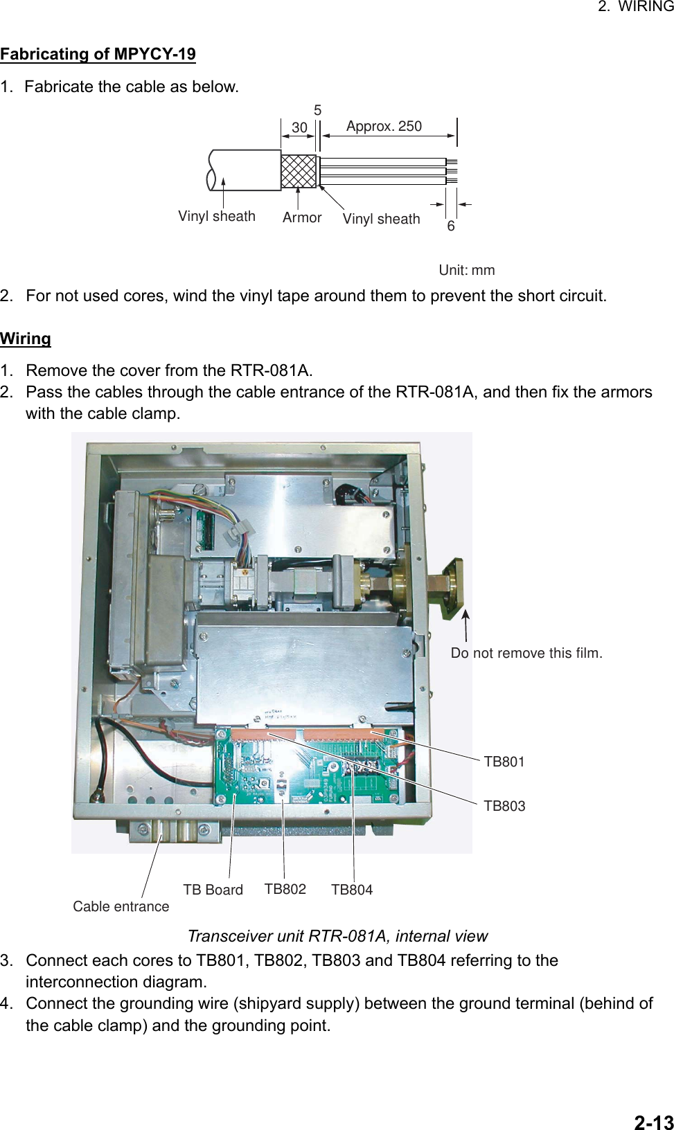 2. WIRING  2-13Fabricating of MPYCY-19 1.  Fabricate the cable as below. 30 5 ArmorVinyl sheathApprox. 250  Vinyl sheath 6 Unit: mm 2.  For not used cores, wind the vinyl tape around them to prevent the short circuit.  Wiring 1.  Remove the cover from the RTR-081A. 2.  Pass the cables through the cable entrance of the RTR-081A, and then fix the armors with the cable clamp. TB801TB803TB804TB802Do not remove this film.TB BoardCable entrance Transceiver unit RTR-081A, internal view 3.  Connect each cores to TB801, TB802, TB803 and TB804 referring to the interconnection diagram. 4.  Connect the grounding wire (shipyard supply) between the ground terminal (behind of the cable clamp) and the grounding point.  