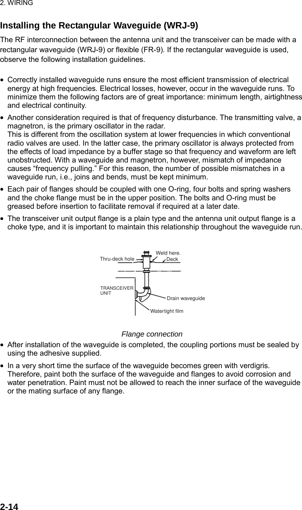 2. WIRING  2-14Installing the Rectangular Waveguide (WRJ-9) The RF interconnection between the antenna unit and the transceiver can be made with a rectangular waveguide (WRJ-9) or flexible (FR-9). If the rectangular waveguide is used, observe the following installation guidelines.  •  Correctly installed waveguide runs ensure the most efficient transmission of electrical energy at high frequencies. Electrical losses, however, occur in the waveguide runs. To minimize them the following factors are of great importance: minimum length, airtightness and electrical continuity. •  Another consideration required is that of frequency disturbance. The transmitting valve, a magnetron, is the primary oscillator in the radar. This is different from the oscillation system at lower frequencies in which conventional radio valves are used. In the latter case, the primary oscillator is always protected from the effects of load impedance by a buffer stage so that frequency and waveform are left unobstructed. With a waveguide and magnetron, however, mismatch of impedance causes “frequency pulling.” For this reason, the number of possible mismatches in a waveguide run, i.e., joins and bends, must be kept minimum. •  Each pair of flanges should be coupled with one O-ring, four bolts and spring washers and the choke flange must be in the upper position. The bolts and O-ring must be greased before insertion to facilitate removal if required at a later date. •  The transceiver unit output flange is a plain type and the antenna unit output flange is a choke type, and it is important to maintain this relationship throughout the waveguide run. Thru-deck holeTRANSCEIVERUNITWatertight filmDrain waveguideWeld here.Deck Flange connection •  After installation of the waveguide is completed, the coupling portions must be sealed by using the adhesive supplied. •  In a very short time the surface of the waveguide becomes green with verdigris. Therefore, paint both the surface of the waveguide and flanges to avoid corrosion and water penetration. Paint must not be allowed to reach the inner surface of the waveguide or the mating surface of any flange. 