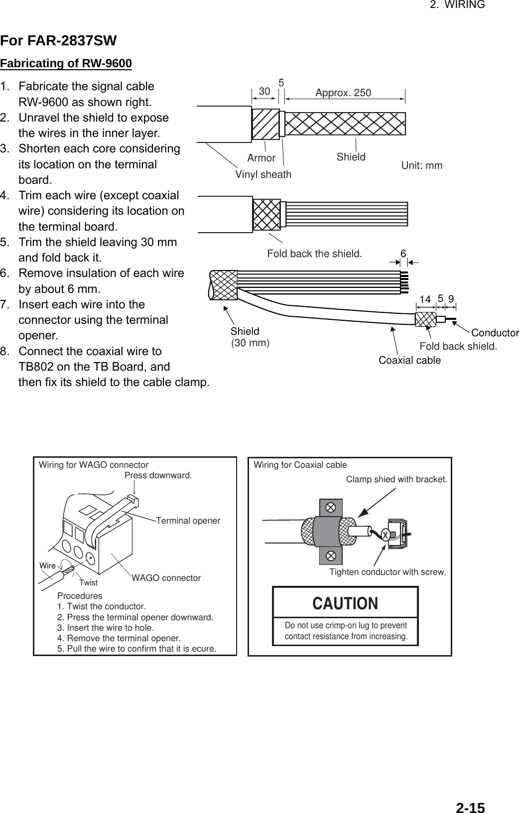 2. WIRING  2-15For FAR-2837SW Fabricating of RW-9600 1.  Fabricate the signal cable RW-9600 as shown right. 2.  Unravel the shield to expose the wires in the inner layer. 3.  Shorten each core considering its location on the terminal board. 4.  Trim each wire (except coaxial wire) considering its location on the terminal board. 5.  Trim the shield leaving 30 mm and fold back it. 6.  Remove insulation of each wire by about 6 mm. 7.  Insert each wire into the connector using the terminal opener. 8.  Connect the coaxial wire to TB802 on the TB Board, and then fix its shield to the cable clamp.     Wiring for Coaxial cableCAUTIONClamp shied with bracket.Tighten conductor with screw.Procedures1. Twist the conductor.2. Press the terminal opener downward.3. Insert the wire to hole.4. Remove the terminal opener.5. Pull the wire to confirm that it is ecure.Terminal openerWiring for WAGO connectorWAGO connectorWire TwistPress downward.Do not use crimp-on lug to prevent contact resistance from increasing.  ShieldFold back shield.Conductor614 59Coaxial cableApprox. 250530Unit: mmVinyl sheathArmor ShieldFold back the shield.(30 mm)