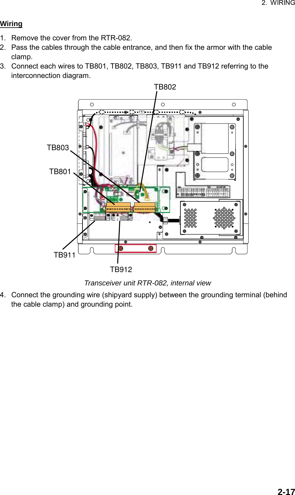 2. WIRING  2-17Wiring 1.  Remove the cover from the RTR-082. 2.  Pass the cables through the cable entrance, and then fix the armor with the cable clamp. 3.  Connect each wires to TB801, TB802, TB803, TB911 and TB912 referring to the interconnection diagram. TB803TB801TB911TB912TB802 Transceiver unit RTR-082, internal view 4.  Connect the grounding wire (shipyard supply) between the grounding terminal (behind the cable clamp) and grounding point. 